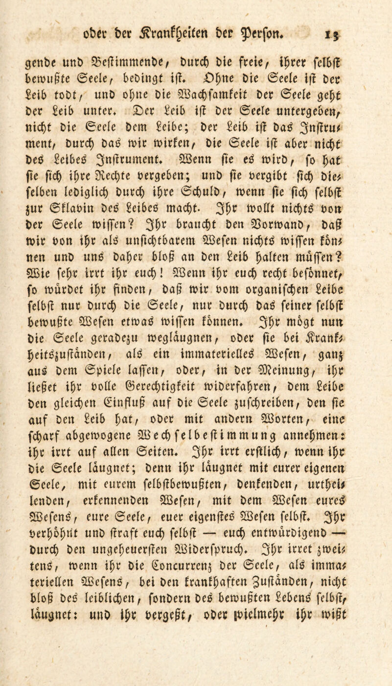 gcttbe unb 25efTimmenbe, Durch Die freie, ihrer felbfl betrübte ©eele; beDingt ifl* £>hne Die ©eele ifi Der $eib toDt / unD ohne Die $Bachfamfeit Der ©eele geht Der Seib unter* £)er i?eib ifi Der ©eele untergeben, nicfjt Die ©eele Dem £eibe; Der £eib ifi Da$ 3nfiru^ ment; Durch Datf mir mirfen, Die (Seele tfi aber nicht DeD £eibe£ 3n|!rumen^ 233enrr (te mirb, fo hat fte ftch ü;re 3veci)fe vergeben; unD fte vergibt ftch Die* felben leDiglich Durch ihre ©cbulb; menn fte ftch felbfi $ur ©flaoin De£ Seibcß macht. 3hr tt>oCCt nichts oon Der ©eele n>iffen ? 3f>r braucht Den QSormanD, Da? mir Don ihr al$ unftchtbarem SBefen nichts miffen fon* neu unD un£ Daher Mo? an Den £eib galten muffen? 5Ö3ie fel)t irrt if>r euch! SBenn ihr euch recht befonnef, fo mürDet ihr pnDe«/ Da? mir Dom organifchen £eibe felbfi nur Durch Die ©eele, nur Durch Da£ feiner felbfi bemu?te 5Q3efen etma$ miffen fonnen* 3hr roD9t nun Die ©eele geraDe$u megldugnen, ober fte bei $ranf* fjeit^uflanbett; M etn immaterielle^ Söefen, gattj au£ Dem ©piele laffett, ober, in Der Meinung, ihr Heget ihr Dolle ©erechtigfeit miDerfaljren, Dem Seihe Den gleichen (Einflug auf Die ©eele $ufchreibett; Den fte auf Den Seib hat; ober mit anDern ^Borten, eine fcharf abgemogene £Bechfelbeftimmung annefjmen: ihr irrt auf allen ©eiten* 3hr irrt erftüch, trenn ihr Die ©eele leugnet; Denn ihr leugnet mit eurer eigenen ©eele, mit eurem felbftbemugten, Denfenbett; urthei* lenbett, erfennenDen 5Q3efen, mit Dem 2S3efen eureg 2ß3cfen3; eure ©eele; euer eigenfleo %öefen felbfi* 3hr Derhohnt unD ftraft euch felbfi — euch entmurDigenD — Durch Den ungeheueren SBiDerfpruch* 3hr irret $mei* tenO; menn ihr Die (Eoncurrenj Der ©eele; alg imrna* teriellen SSefenß; bei Den tranlh(tften gttfi^Dett; nicht blog bee leiblichen; fonDern De3 bcrvuflten £eben£ felbfi, Idugnet: unD ihr Dergeßt, ober goiclmehr ihr mißt