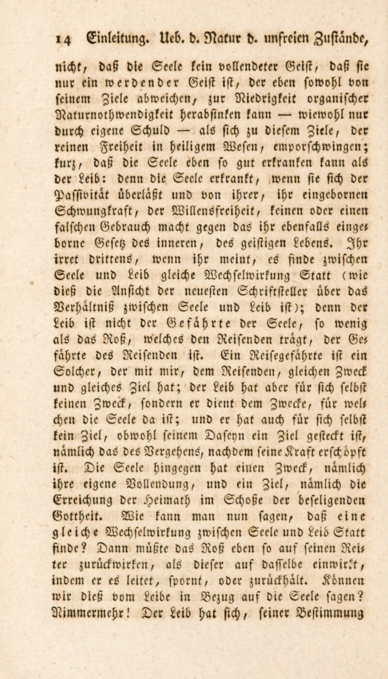 nicht, bag ble Seele fein Pollenbefer ©elff, bag fte nur ein merbenber ©elf? iff/ ber eben foroohl Poti feinem 3icie abtoeidjen/ $ur DRiebrigfeit organifcher SRaturnothtPenbigfeit herabftnfen fann — toiemohl nur burd) eigene 6d)ulb — alä fkh $u biefem &er reinen greifjeit in ^eiligem QBefen , emporfchmingen; fürj, bag bie 0eele eben fo gut erfrattfen fann altf ber £eib: benn ble 0eclc erfranft/ tpettn fte ftd) ber 9>afftoitaf überlagt unb Pon if)rer / ihr eingebornen 0c&roungfraft, ber SBiflenefrei^eit^ feinen ober einen falfcfyen ©ebraueb macht gegen baß ihr ebenfalls einge* borne ©efe$ Deß inneren, beß geizigen £cben£* 3br irret brittentf, trenn ihr meint, eß ftnbe jtrifd)en 0eele unb £eib gleiche $Becbfeltrirfung Statt (mic bie§ bie Qlnficht ber neueften Scbriftffetler über baä 3Ber!)dltnig jtrifeben 0eele unb £eib iff); benn ber £eib iff nicht ber ©cfdhrte ber 0eele, fo trenig als ba£ Diog, toelcheß ben Dieifenben tragt, ber ©e* fdl)rte beß Sxeifenben iff* ©in Dveifegefdhrte iff ein Solcher, ber mit mir, bem Dietfenbett, gleichen 3trccf unb gleichet 3icl hat; ber £eib hat aber für ftd) felbff feinen ^rved, fonbern er bient bem %tvedc, für trel# eben bie 0eele Da iff; unb er hat auch für ftd) felbff fein 3icf, obmohl feinem £)afepn ein 3iel geffeeft iff, nämlich baß beß Vergehen«, nachbem feine^raft erfebbpft iff* £)ie 0ecle hingegen hat einen 3mecf, nämlich ihre eigene 23ollcnbung, unb ein 3ic^ nämlich bie Erreichung ber Jpeimatfj im 0d)oge ber befeligenben ©ottheif* 2£ie fann man nun fagen, bag eine gleiche 5Bed)feltptrfung jmifchett 0cele unb £eib 0tatt ftnbe? £)ann mügte baß Diog eben fo auf feinen Dieb ter $urücftrirfcn, alß biefer auf baffelbe einmirft, ittbem er eß leitet/ fpornt, ober jurücfhdlf* Tonnen mir bieg Pont l'eibc in &e$ug auf Die 0cele fagen? Dfimmcrmehr! £>er £eib hat ftcf), feiner SSeffimmung