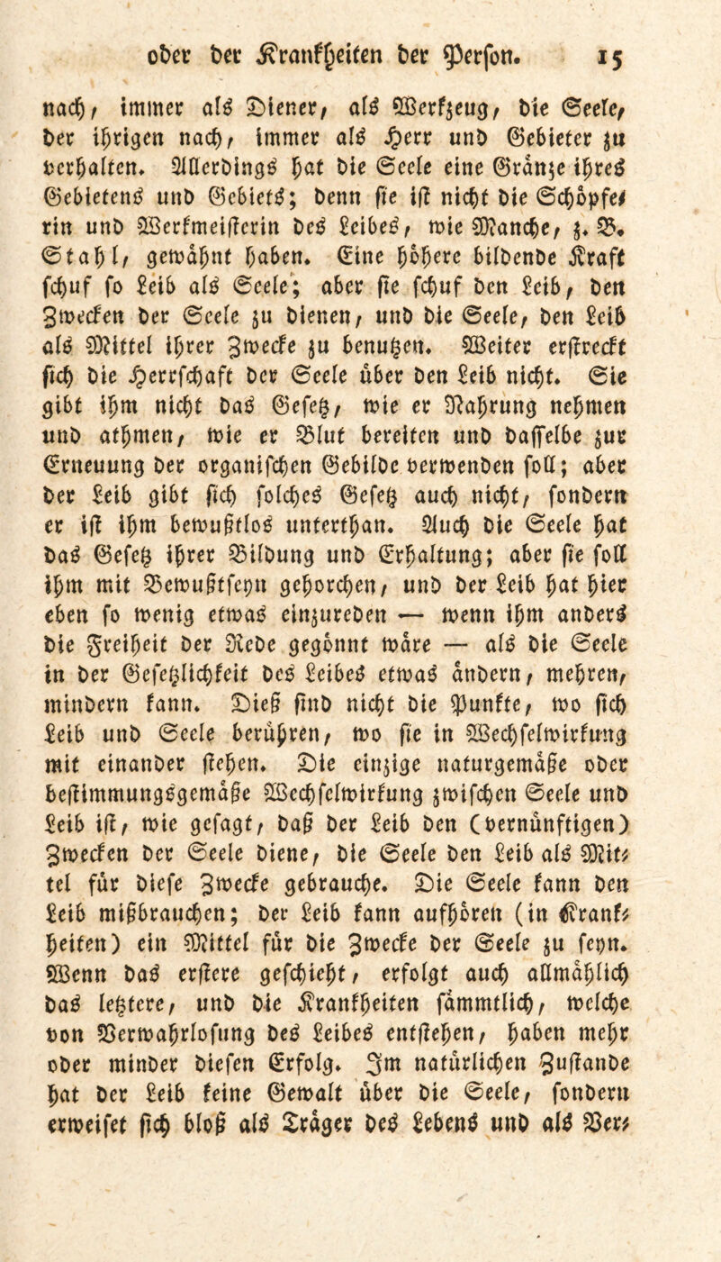 nach/ immer al$ Stener/ aW 5Berf$eugt bie Seele, ber irrigen nach/ immer al£ Jperr unb Gebieter $u verhalten. 2Merbing$ fyat bie Seele eine ©ran$e ihres ©ebietentf unb ©ebiefg; benn fie i(i nicht bie (Schöpfe* rin unb SBerfmeificrin beg £cibe£/ mie Manche/ $♦ 55* Stab 1/ gemahnt haben* (Eine fybfyexe bilbenbe Äraft fd)uf fo Eeib al£ Seele; aber fie fchuf bcn 2eib, ben Smecfen ber Seele ju bienen/ unb bie Seele/ ben £eib ale 03?iftel ihrer %tvetfe $u benugen. Leiter erjirecff fich bie Jperrfchaft ber Seele über ben £eib nicht. Sie gibt ihm nicht ba$ ©efeg/ mie er Nahrung nehmen unb athmett/ mie er ^3Iut bereifen unb baffelbe $ur (Erneuung ber organifchen ©ebilbe oermenben fofl; aber ber Eeib gibt fich folche$ ©efeg auch nicht/ fonbern er iji ihm bemufkloä unferthan. 2Jucp bie Seele fyat ba£ ©efe§ ihrer Gilbung unb Erhaltung; aber fie fofl ihm mit S5en>u§tfepn gehorchen/ unb ber Eeib hat hkr eben fo menig etrna*? ein^ureben — menn ihm anberg bie Freiheit ber Siebe gegönnt mare — alß bie Seele in ber ©efefclichfeit bes EeibeS etma3 anbern, mehren/ minbern fann. Sieg finb nicht bie fünfte/ mo (ich $eib unb Seele berühren/ mo fie in 2Bechfeltt>irfmtg mit einanber liehen. Sie einige nafurgemage ober bejiimmungegemage Sßechfelmirfung $mifchen Seele unb Seib ißt wir gefagt/ bag ber Eeib ben (bernünftigen) Smecfen ber Seele biene/ bie Seele ben Eeib aiß $fliti ui für biefe %ftede gebrauche. Sie Seele fann ben £eib migbrauchen; ber Eeib fann aufhbrett (in ^Iranf* helfen) ein Mittel für bie %wecfe ber Seele ju fepn. 2Benn bag erfiere gefchtebf/ erfolgt auch allmählich bag legfere/ unb bie Äranfheiten fammtlich/ melche uon Sgermahrlofung beg Eeibeg entliehen/ fyaben mehr ober minber biefen Erfolg. 3^ natürlichen ^ujianbe hat ber Eeib feine ©emalt über bie Seele/ fonberu ermeifef (ich bloß alg Srager beg Sebent unb alg 33er*