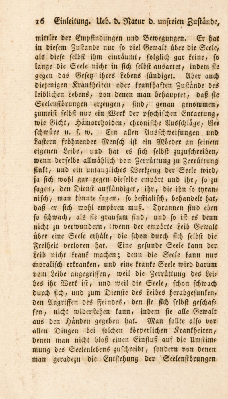 i mittler Der (Empfindungen und SSemegungen, (Er hat in Diefem 3ufiande nur fo diel (Bemalt über Die Seele, alm Diefc felbfi ihm cinraumt, folglich gar feine, fo lange Die Seele nicht in fich felbfi auöarfef , indem fie gegen dam (Befe§ ihrem £ebcnm fündiget* Qlber auch Diejenigen Äranfheitctt oder franffjaften 3ufiande dem leiblichen £ebcnm, Don Denen man behauptet, Dag fie Seelenfi&rungen erzeugen, find, genau genommen, $umcifi felbfi nur ein 2Berf Der pfpehifchen Entartung, mie (Btct)tf JpamorrhotDen, cfjronifetye 2lußfd)lage, (Set fchmüre u* f* m* (Ein allen Sluefchmeifungen und £afiern frohnettder BDTenfch ifi ein Vorder an feinem eigenen £eibe, und hat es fich felbfi jujufchreiben, menn derfelbe allmd^licf) don 3c^uttung $u 3rrrüttung finft, und ein untauglichem SBerfjeug der Seele mird, Ja fich mohl gar gegen diefelbe empört und ihr, fo $u fagen, den £)ienfi auffündiget, ihr, die ihn fo tpran* ttifch, man fonnte fagen, fo bcfiialifcf), behandelt hat, Dag er fich mohl empören mug. Sprannctt find eben fo fchmach, alm fie graufatn find, und fo ifi em Denn nicht ju oermundern, ,'menn der empörte £eib (Bemalt über eine Seele erhalt, die fd;on Durch fich felbfi die Freiheit oerloren hat* (Eine gefunde Seele fann Der £eib nicht franf machen; Denn Die Seele fann nur moralifch erfranfen, und eine franfe Seele mird Darum Dom £eibe angegriffen, rncil die 3(,^üttung dem 2eU hem ihr 2ßerf ifi, und meil die Seele, fchon fchmach Durch fich, und $um Dicnfie dem £cibem fmrabgefunfen, Den Angriffen dem geindem, Den fie fich felbfi gefchafr fett, nicht miderfiehen fann, indem fie alle (Bemalt aum Den fanden gegeben hat* 9ttan fodte alfo dor allen Gingen bei folchett forderlichen Äranffjeiten, Denen man nicht blog einen (Einflug auf Die Umfitm* mutig dem Seelenlebens jufchreibt, fondern don Denen man geradezu Die (Entfiehung Der Seelenfibrungen