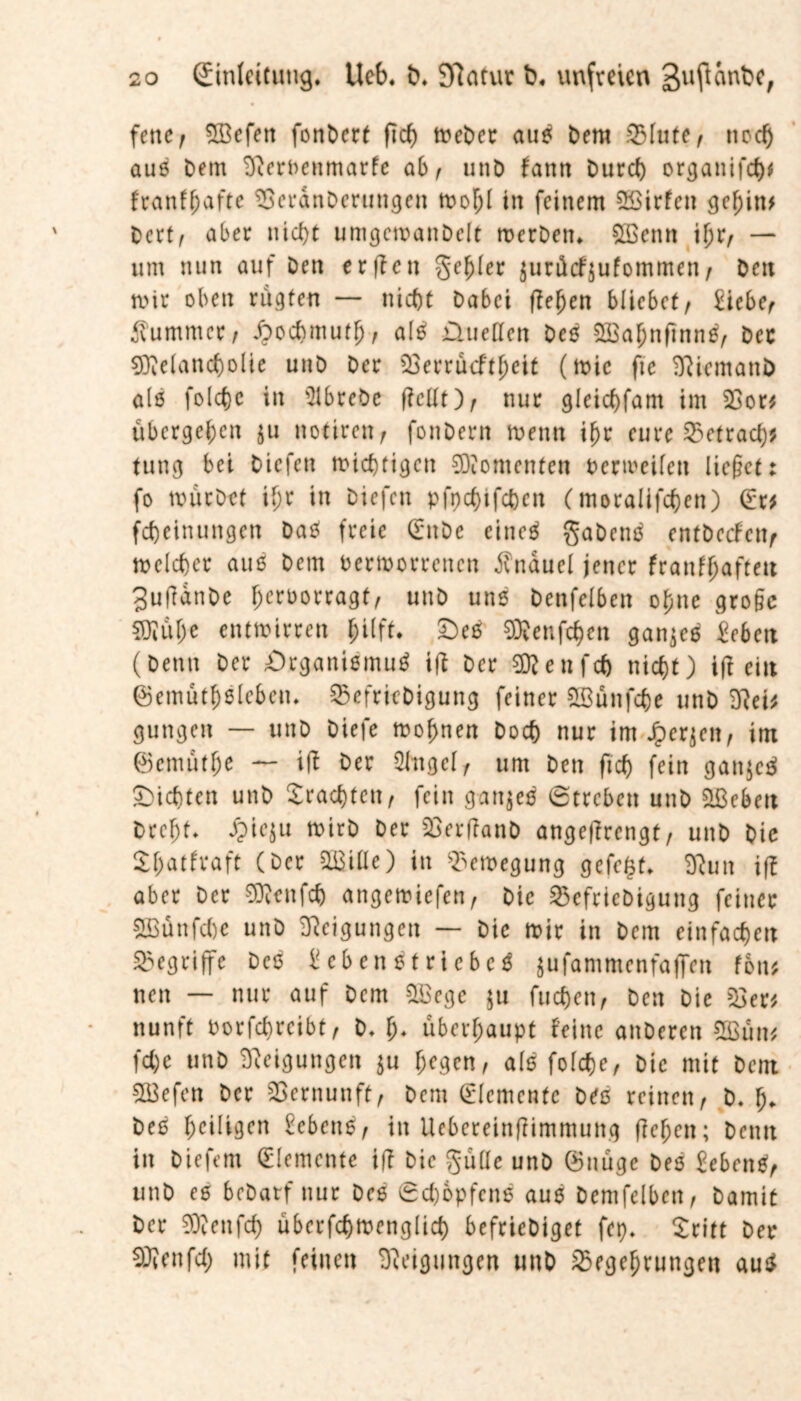 fettef Mefen fonbert fiel) Weber auß bem .Q3Iute, nod) auß bem SfterveHmarfe ab, utib fantt Durd) organifch* franfljafte ^Berdnbertingen wohl in feinem Sßirfett gehin* Dertf aber nicht umgcwanbelt werben. QEcnn \\)x, — um nun auf Den erffen geiler jurüefjufommen / bett mir oben rügten — nicht Dabei flehen bliebet/ Eiebe/ Kummer/ ßoehmutf)/ alß üueßen beß Mahnfinnß/ Der Melancholie unb ber söerrücftheit (wie fte ^iemattb als folctje in Slbrebe flcllt)/ nur gleichfant im 33or* übergehen $u notiren r fonberit wenn ihr eure 33etrad)# tung bei biefen nichtigen Momenten verweilen ließet: fo würbet ihr in biefen pfpehifeben (moralifchen) (Er* fcheinungen Daß freie (Enbe eineö gabenß cntbccfctt/ welcher auß bem Verworrenen Knäuel jener franffjafteit Sufidnbe hrroorragt/ unb unß benfelben ohne große Mühe entwirren hilft* £>eß Menfchen ganjeß iebett (Denn ber Organißmuß ifi ber Menfch nicht) ifi ein ©emütfjßlebcu. ^Befrifbigung feiner SBünfche unb 3?ei* gungen — unb biefe wohnen Doch nur im J&er^en, im ©emütfje — ift Der 2bngclr um Den fid) fein ganjeß dichten unb brachten/ fein ganjeß Streben unb 2Bebm Dreht. £ie$u wirb ber SöerfianD angefTrengt, unb Die Shatfraft COer aßiüe) in Bewegung gefegt. Eftun iff aber ber Menfch angewiefen/ Die 33efriebigung feiner Münfche unb Neigungen — bic wir in bem einfachen begriffe beß Eebenßtri eheß jufammenfaffen fon* nen — nur auf bem Megc $u fuchen. Den Die 53er* nunft borfchrcibt/ b. h* überhaupt feine anberen 2ßun* fd)e unb Neigungen $u f;rgen, alß folche, bic mit bent Mefen ber Vernunft, bem (Elemente beß reinen/ b. f> beß heiligen £cbenß/ in Uebereinffimmung flehen; beim in biefem (Elemente ifi Die gülle unb ©uüge beß Eebenß/ unb eß bebarf nur beß 0d)6pfenß auß Demfclbcn / Damit Der Menfch überfchwenglich befriebiget fcp. Sritt ber Menfd) mit feinen Neigungen unb S5egehrungen auß