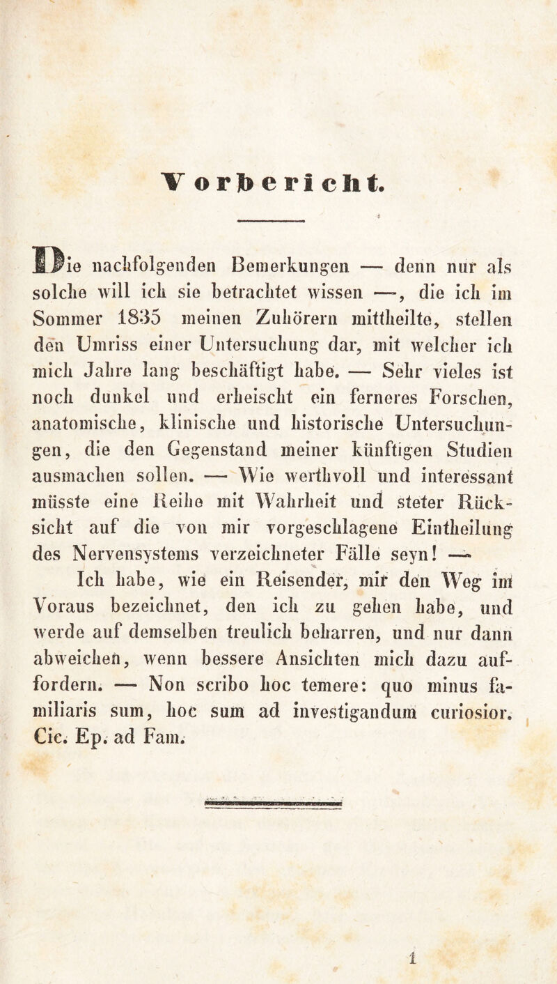 V ©r]bericlit. I3ie nachfolgenden Bemerkungen — denn nur als solche will ick sie betrachtet wissen —-, die ich im Sommer 1835 meinen Zuhörern mittheilte, stellen den Umriss einer Untersuchung dar, mit welcher ich mich Jahre lang beschäftigt habe. — Sehr vieles ist noch dunkel und erheischt ein ferneres Forschen, anatomische, klinische und historische Untersuchun- gen, die den Gegenstand meiner künftigen Studien ausmachen sollen. — Wie werthvoll und interessant müsste eine Reihe mit Wahrheit und steter Rück- sicht auf die von mir vorgeschlagene Eintheilung des Nervensystems verzeichneter Fälle seyn! ~ Ich habe, wie ein Reisender, mir den Weg im Voraus bezeichnet, den ich zu gehen habe, und werde auf demselben treulich beharren, und nur dann abweichen, wenn bessere Ansichten mich dazu auf- fordern. — Non scribo hoc temere: quo minus fa- miliaris sum, hoc sum ad investigandum curiosior. Cic. Ep. ad Farn.