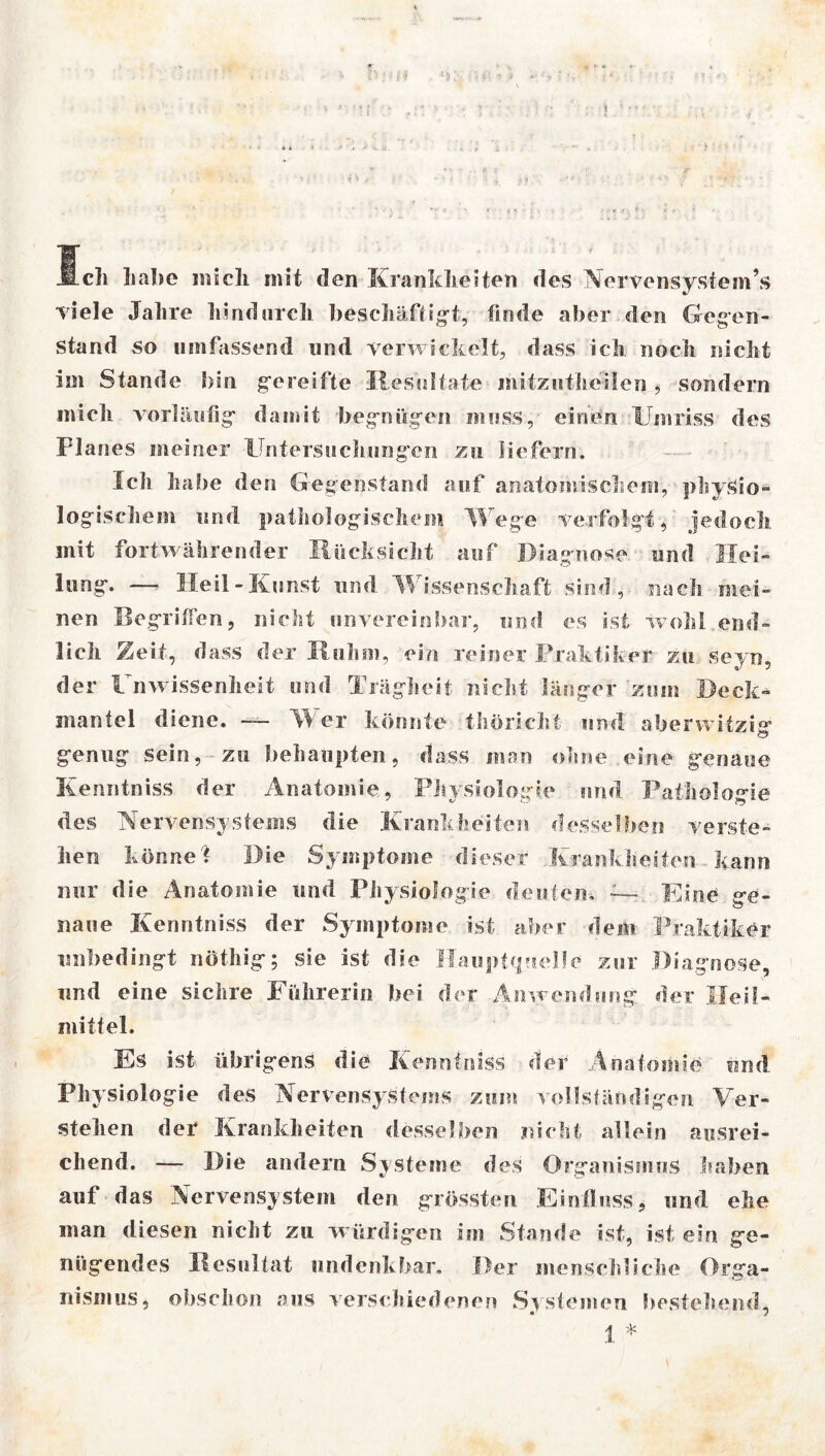 Ich Labe mich mit den Krankheiten des Nervensystem’s viele Jahre hindurch beschäftigt, finde aber den Gegen- stand so umfassend und verwickelt, dass ich noch nicht im Stande bin gereifte Resultate mitziitheilen, sondern mich vorläufig” damit begnügen muss, einen Umriss des Planes meiner Untersuchungen zu liefern. Ich habe den Gegenstand auf anatomischem, physio- logischem und pathologischem Wege verfolgt, jedoch mit fortwährender Rücksicht auf Diagnose und Hei- lung. — Heil - Kunst und Wissenschaft sind, nach mei- nen Begriffen, nicht unvereinbar, und es äst wohl end- lich Zeit , dass der Ruhm, ein reiner Praktiker zu seyn, der Unwissenheit und Trägheit nicht länger zum Deck- mantel diene. — Wer könnte thöricht und aberwitzig- C> genug sein, zu behaupten, dass man ohne eine genaue Kenritniss der Anatomie, Physiologie und Pathologie des Nervensystems die Krankheiten desselben verste- hen könne? Die Symptome dieser Krankheiten kann nur die Anatomie und Physiologie deuten. ~~ Eine ge- naue Kenntniss der Symptome ist aber dein Praktiker unbedingt nöthig; sie ist die Hauptquelle zur Diagnose, und eine sichre Führerin bei der Anwendung der Heil- mittel. Es ist übrigens die Kenntniss der Anatomie und Physiologie des Nervensystems zum vollständigen Ver- stehen der Krankheiten desselben nicht allein ausrei- chend. —— Die andern Systeme des Organismus haben auf das Nervensystem den grössten Einfluss, und ehe man diesen nicht zu w ürdigen im Stande ist, ist ein ge- nügendes Resultat undenkbar. Der menschliche Orga- nismus, obschon aus verschiedenen Systemen bestehend, 1 *