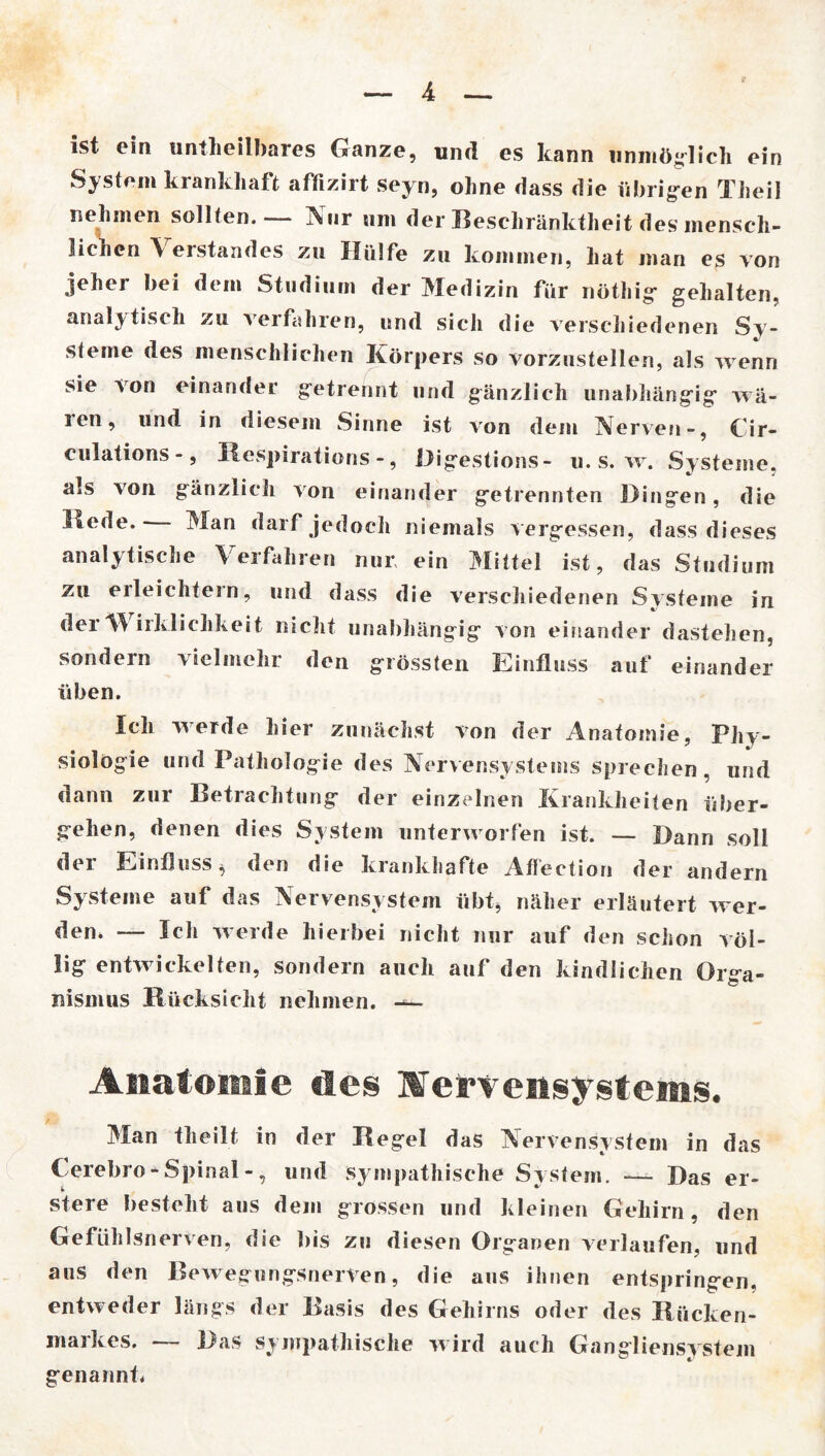 ist ein untheilbares Ganze, und es kann unmöglich ein System krankhaft affizirt seyn, ohne dass die übrigen Theil nehmen sollten.— Nur um der Beschränktheit des mensch- lichen \ erstandes zu Hülfe zu kommen, hat man es von jeher bei dem Studium der Medizin für nöthig gehalten, analytisch zu verfahren, und sich die verschiedenen Sy- steme des menschlichen Körpers so vorzustellen, als wenn sie von einander getrennt und gänzlich unabhängig wä- ren, und in diesem Sinne ist von dem Nerven-, Cir- culations -, Respirations -, Digestions - u. s. w. Systeme, als von gänzlich von einander getrennten Dingen, die Hede. Man darf jedoch niemals vergessen, dass dieses analytische Verfahren nur ein Mittel ist, das Studium zu eileichtern, und dass die verschiedenen Systeme in der W irkliclikeit nicht unabhängig von einander dastehen, sondern vielmehr den grössten Einfluss auf einander üben. Ich werde hier zunächst von der Anatomie, Phy- siologie und Pathologie des Nervensystems sprechen, und dann zur Betrachtung der einzelnen Krankheiten über- gehen, denen dies System unterworfen ist. — Dann soll der Einfluss * den die krankhafte Aflection der andern Systeme auf das Nervensystem übt* näher erläutert wer- den» — Ich werde hierbei nicht nur auf den schon völ- lig entwickelten, sondern auch auf den kindlichen Orga- nismus Rücksicht nehmen. Anatomie des Nervensystems. Man theilt in der Regel das Nervensystem in das Cerebro * Spinal -, und sympathische System. -— Das er- stere besteht aus dem grossen und kleinen Gehirn, den Gefühlsnerven, die bis zu diesen Organen verlaufen, und aus den Bewegungsnerven, die aus ihnen entspringen, entweder längs der Basis des Gehirns oder des Rücken- markes. — Das sympathische wird auch Gangliensystem genannt.