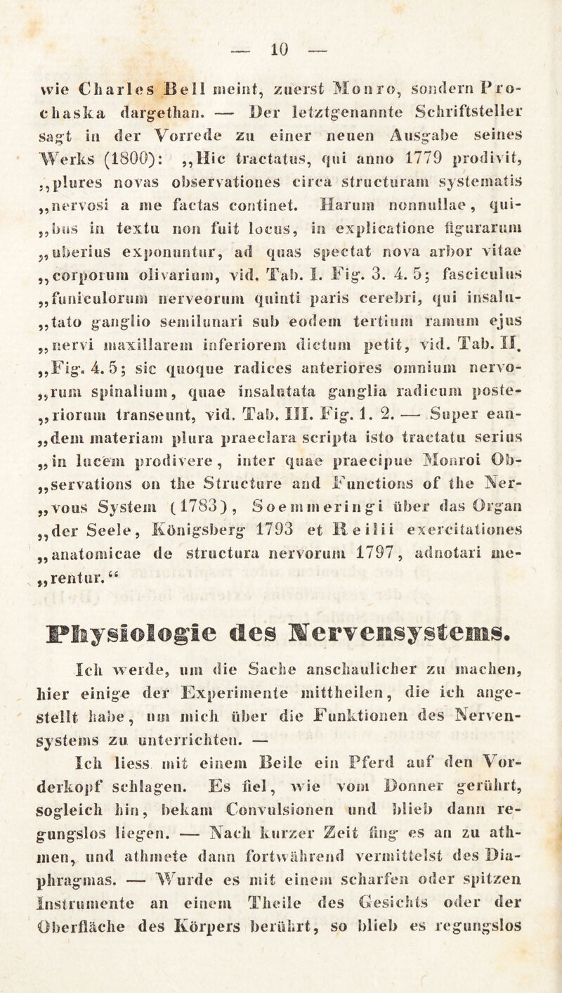 wie Charles Bell meint, zuerst Monro, sondern Pro- fi haska dargethan. — Der letztgenannte Schriftsteller sagt in der Vorrede zu einer neuen Ausgabe seines Werks (1800): ,,Hic tractatus, qui anno 1779 prodivit, „plures novas observationes circa structuram systematis „nervosi a me factas continet. Harum nonnuilae, qui- „bus in textu non fuit locus, in explicatione iigurarum „uberius exponuntur, ad quas spectat nova arbor vitae „corpoium olivarium, vid, Tab. I. Fig. 3. 4.5; fasciculus „funieulorum nerveorum quinti paris cerebri, qui insalu- „tato ganglio semilunari sub eodem tertium raimim ejus ,,nervi inaxillarem inferiorem dictum petit, vid.Tab.il. „Fig. 4.5; sic quoque radices anteriores omnium nervo- ,,rum spinal!um, quae insalutata ganglia radicum poste- „rioruin transeunt, vid. Tab. III. Fig. 1.2. — Super ean- ,,dem inateriam plura praeclara scripta isto tractatu serius „in lucein prodivere , inter quae praecipue Monrol Ob- „servations on the Structure and Functions of the Ner- „vous System (1783), Soemmeringi über das Organ „der Seele, Königsberg 1793 et Reilii exercitationes „anatomicae de structura nervorum 1797, adnotari me* „rentur.44 Physiologie des Nervensystems. Ich werde, um die Sache anschaulicher zu machen, liier einige der Experimente mittheilen, die ich ange- stellt habe, um mich über die Funktionen des Nerven- systems zu unterrichten. — Ich Hess mit einem Beile ein Pferd auf den Vor- derkopf schlagen. Es fiel, wie vom Donner gerührt, sogleich hin, bekam Convulsionen und blieb dann re- gungslos liegen. — Nach kurzer Zeit fing es an zu ath- inen, und athmete dann fortwährend vermittelst des D ia- phragmas. — Wurde es mit einem scharfen oder spitzen Instrumente an einem Theile des Gesichts oder der Oberfläche des Körpers berührt, so blieb es regungslos