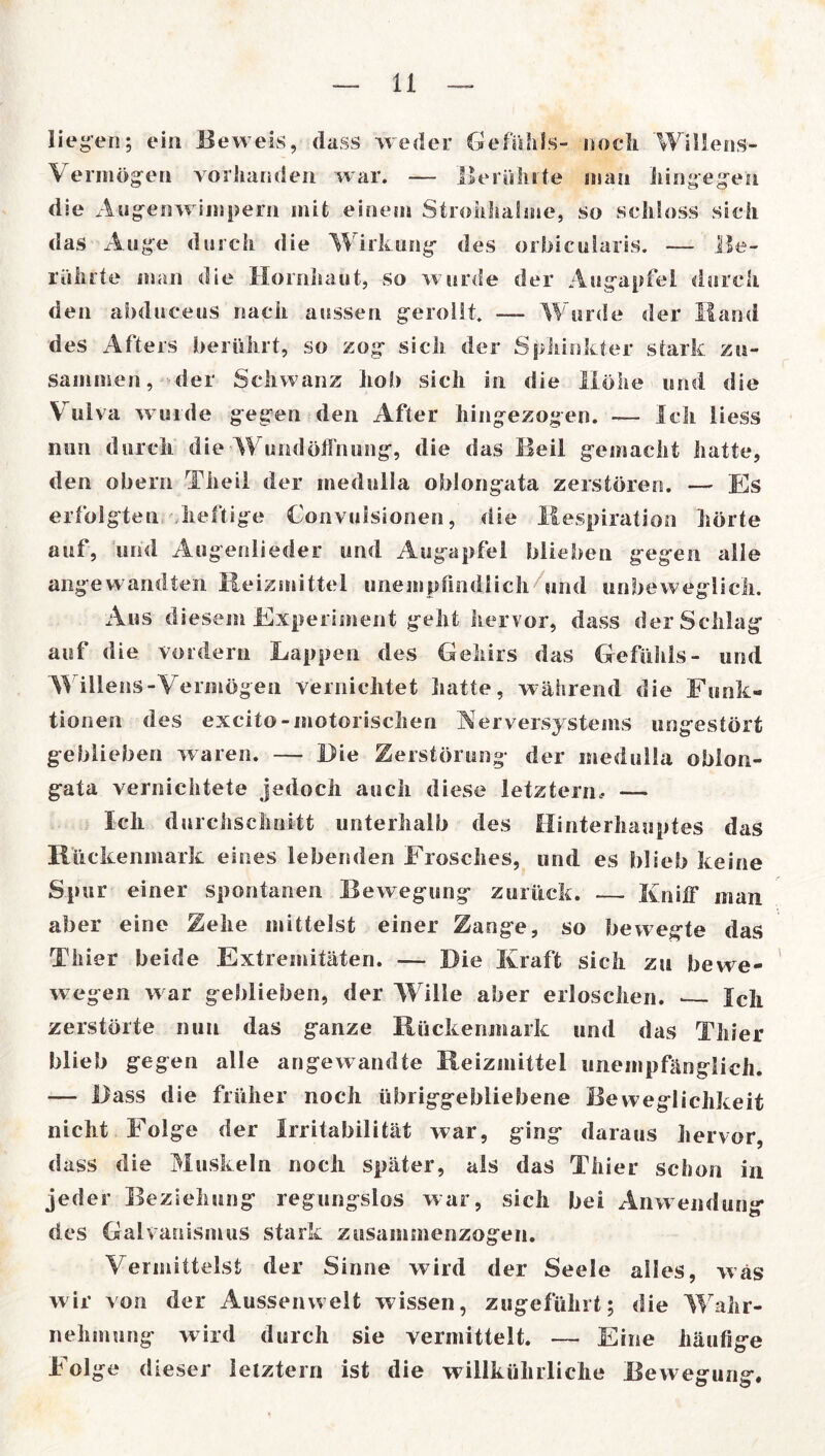 liegen; ein Beweis, dass weder Gefühls- noch Willens- Vermögen vorhanden war. — Berührte man hingegen die A ugenwimpern mit einem Strohhalme, so schloss sich das Auge durch die Wirkung des orbicularis. — Be- rührte man die Hornhaut, so wurde der Augapfel durch den abduceus nach aussen gerollt — Wurde der Hand des Afters berührt, so zog sich der Sphinkter stark zu- sammen, der Schwanz hol) sich in die Höhe und die Vulva wurde gegen den After hingezogen. — Ich liess nun durch die Wundöffnung, die das Beil gemacht hatte, den obern Theil der medulla oblongata zerstören. — Es erfolgten heftige Convulsionen, die Respiration hörte auf, und Augenlieder und Augapfel blieben gegen alle angewandten Reizmittel unempfindlich/und unbeweglich. Aus diesem Experiment geht hervor, dass der Schlag auf die vordem Lappen des Geliirs das Gefühls- und Willens-Vermögen vernichtet hatte, während die Funk- tionen des excito-motorischen Aerversystems ungestört geblieben waren. — Hie Zerstörung der medulla oblon- gata vernichtete jedoch auch diese letztem.. — Ich durchschallt unterhalb des Hinterhauptes das Rückenmark eines lebenden Frosches, und es blieb keine Spur einer spontanen Bewegung zurück. — Kniff man aber eine Zehe mittelst einer Zange, so bewegte das Thier beide Extremitäten. — Die Kraft sich zu bevve- wegen w ar geblieben, der W ille aber erloschen. — Ich zerstörte nun das ganze Rückenmark und das Thier blieb gegen alle angewandte Reizmittel unempfänglich. — Hass die früher noch übriggebliebene Beweglichkeit nicht Folge der Irritabilität war, ging daraus hervor, dass die Muskeln noch später, als das Thier schon in jeder Beziehung regungslos war, sich bei Anwendung* des Galvanismus stark zusammenzogen. Vermittelst der Sinne wird der Seele alles, was wir von der Aussenwelt wissen, zugeführt; die Wahr- nehmung wird durch sie vermittelt. — Eine häufige Folge dieser letztem ist die willkürliche Bewegung.