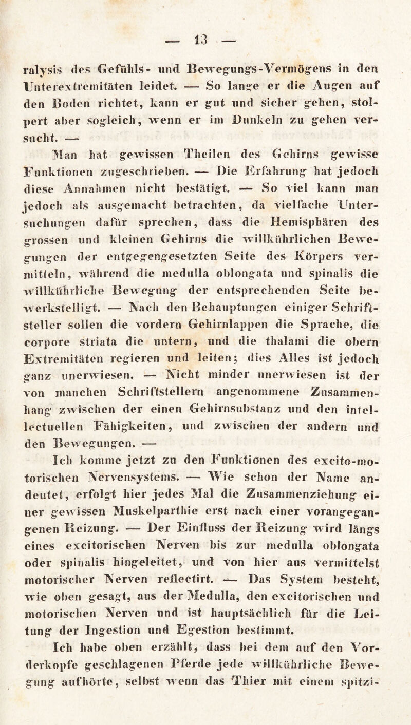 ralysis des Gefühls- und Bewegungs-Vermögens in den Unterextremitäten leidet. — So lange er die Augen auf den Boden richtet, kann er gut und sicher gehen, stol- pert aber sogleich, wenn er im Dunkeln zu gehen ver- sucht. —• Man hat gewissen Theilen des Gehirns gewisse Funktionen zugescliiieben. — Die Erfahrung hat jedoch diese Annahmen nicht bestätigt. — So viel kann man jedoch als ausgemacht betrachten, da vielfache Unter- suchungen dafür sprechen, dass die Hemisphären des grossen und kleinen Gehirns die willkührlichen Bewe- gungen der entgegengesetzten Seite des Körpers ver- mitteln, während die medulla oblongata und spinalis die willkühi liehe Bewegung der entsprechenden Seite be- werkstelligt. — Nach den Behauptungen einiger Schrift- steller sollen die vordem Gehirnlappen die Sprache, die corpore striata die untern, und die thalami die obern Extremitäten regieren und leiten; dies Alles ist jedoch jranz unerwiesen. — Nicht minder linerwiesen ist der von manchen Schriftstellern angenommene Zusammen- hang zwischen der einen Gehirnsubstanz und den intel- lectuellen Fähigkeiten, und zwischen der andern und den Bewegungen. — Ich komme jetzt zu den Funktionen des excito-mo- torischen Nervensystems. — Wie schon der Name an- deutet, erfolgt hier jedes Mal die Zusammenziehung ei- ner gewissen Muskelparthie erst nach einer vorangegan- genen Reizung. — Der Einfluss der Heizung wird längs eines excitorischen Nerven bis zur medulla oblongata oder spinalis hingeleitet, und von hier aus vermittelst motorischer Nerven reflectirt. Das System besteht, wie oben gesagt, aus der Medulla, den excitorischen und motorischen Nerven und ist hauptsächlich für die Lei- tung der Ingestion und Egestion bestimmt. Ich habe oben erzählt * dass bei dem auf den Vor- derkopfe geschlagenen Pferde jede wilikührliche Bewe- gung aufhörte, selbst wenn das Thier mit einem spitzi-