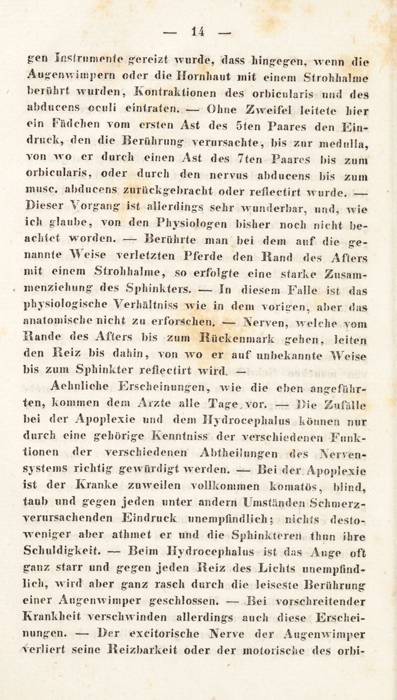 £en Instrumente gereizt wurde, dass hingegen, wenn die Augenwimpern oder die Hornhaut mit einem Strohhalme beruh11 winden, KonIraktionen des orbicularis und des abducens oeuii eintraten. — Ohne Zweifei leitete liier ein Fädchen vom ersten Ast des 5ten Paares den Ein- druek, den die Berührung* verursachte, bis zur medulia, von wo er durch einen Ast des 7ten Paares Bis zum orbicularis, oder durch den nervus abducens bis zum inusc. abducens zurückgebraclit oder reflectirt wurde. — Dieser Vorgang* ist allerdings sehr w underbar, und, wie ich glaube, von den Physiologen bisher noch nicht be- achtet worden. — Berührte man bei dem auf die ge- nannte Weise verletzten Pferde den Hand des Afters mit einem Strohhalme, so erfolgte eine starke Zusam- < menziehung des Sphinkters. — In diesem Falle ist das physiologische Verhältnis wie in dem vorigen, aber das anatomische nicht zu erforschen. — Nerven, welche vom Hände des Afters bis zum Rückenmark gehen, leiten den Heiz bis dahin, von wo er auf unbekannte Weise bis zum Sphinkter reflectirt wird, — Aehnliehe Erscheinungen, wie die eben angeführ- ten, kommen dem Arzte alle Tage. vor. — Die Zufälle bei der Apoplexie und dem Hydrocephalus können nur durch eine gehörige Kenntnis der verschiedenen Funk- tionen der verschiedenen Abteilungen des Nerven- systems richtig gewürdigt werden. — Bei der Apoplexie ist der Kranke zuweilen vollkommen komatös, blind, taub und gegen jeden unter andern Umständen Schmerz- verursachenden Eindruck unempfindlich; nichts desto- weniger aber athmet er und die Sphinkteren thun ihre Schuldigkeit. — Beim Hydrocephalus ist das Auge oft ganz starr und gegen jeden Reiz des Lichts unempfind- lich, w ird aber ganz rasch durch die leiseste Berührung einer Augenwimper geschlossen. — Bei vorschreitender Krankheit verschwinden allerdings auch diese Erschei- nungen. — Der exeitorische Nerve der Augenwimper Verliert seine Reizbarkeit oder der motorische des orbi-