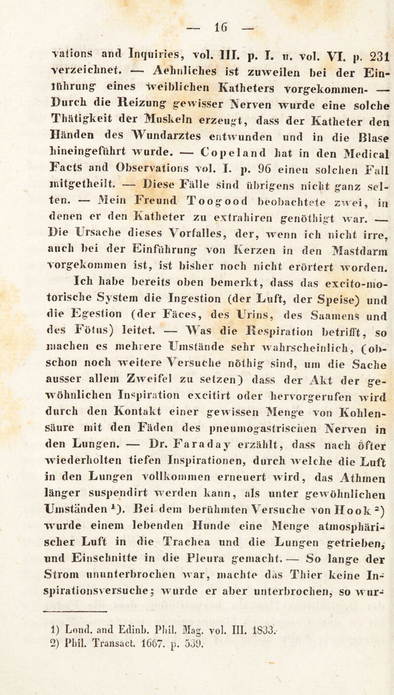 valions and Inquiries, vol. III. p. I. u. vol. VI. p. 231 verzeichnet. — Aehnliches ist zuweilen bei der Ein- führung eines weiblichen Katheters vorgekommen- —- Durch die Reizung* gewisser Nerven wurde eine solche Thätigkeit der Muskeln erzeugt, dass der Katheter den Händen des Wundarztes entwunden und in die Blase hineingeführt wurde. — Copeland hat in den Medical Facts and Observations vol. I. p. 96 einen solchen Fall imtgetheilt. — Diese Fälle sind übrigens nicht ganz sel- ten. — Mein Freund Toogood beobachtete zwei, in denen er den Katheter zu extrahiren genöthigt war. Die Ursache dieses Vorfalles, der, wenn ich nicht irre, auch bei der Einführung von Kerzen in den Mastdarm vorgekommen ist, ist bisher noch nicht erörtert worden. Ich habe bereits oben bemerkt, dass das excito-mo- torische System die Ingestion (der Luft, der Speise) und die Egestion (der Fäces, des Urins, des Saainens und des Fötus) leitet. — Was die Respiration betrifft, so machen es mehrere Umstände sehr wahrscheinlich, (oh- schon noch weitere Versuche nöthig sind, um die Sache ausser allem Zweifel zu setzen) dass der Akt der ge- wöhnlichen Inspiration excitirt oder hervorgerufen wird durch den Kontakt einer gewissen Menge von Kohlen- säure mit den Fäden des pneumogastrischen Nerven in den Lungen. — Dr. Faraday erzählt, dass nach öfter wiederholten tiefen Inspirationen, durch w elche die Luft in den Lungen vollkommen erneuert wird, das Athmen länger suspendirt werden kann, als unter gewöhnlichen Umständen1). Bei dem berühmten Versuche von Hook 2) Wurde einem lebenden Hunde eine Menge atmosphäri- scher Luft in die Trachea und die Lungen getrieben, und Einschnitte in die Pleura gemacht. — So lange der Strom ununterbrochen war, machte das Thier keine In- spirationsversuche; wurde er aber unterbrochen, so w ur- 1) Loncl. and Edinb. Phil. Mag. vol. III. 1S33. 2) Phil. Transact. 1667. p. 539.