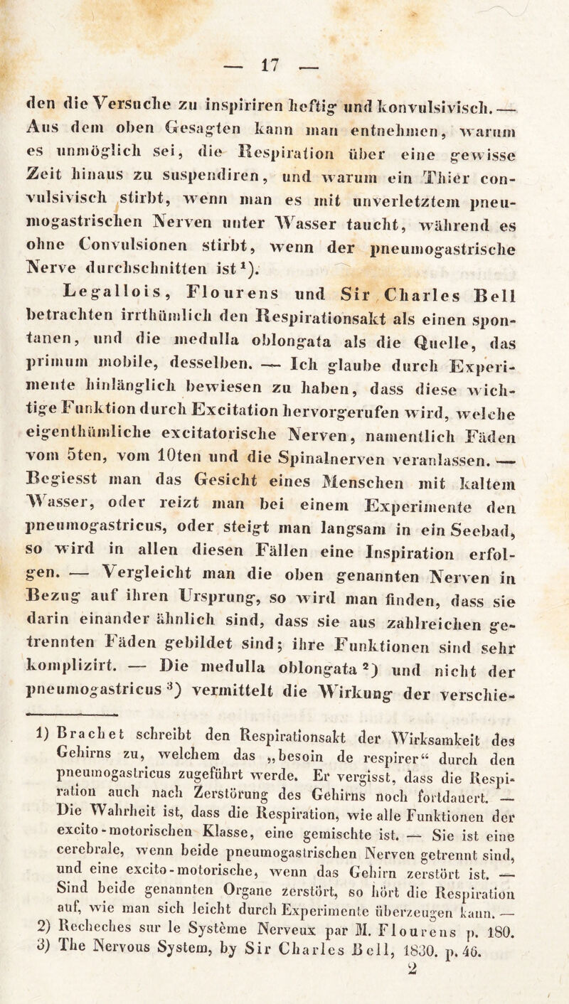 den die Versuche zu inspiriren heftig- und konvulsivisch. Aus dem oben Gesagten kann man entnehmen, warum es unmöglich sei, die Respiration über eine gewisse Zeit hinaus zu suspendiren, und w arum ein Thier con- vulsiviseh stirbt, wenn man es mit unverletztem pneu- mogastrischen Nerven unter Wasser taucht, während es ohne Convulsionen stirbt, wenn der pneumogastrische Nerve durchschnitten ist1). Legallois, Flourens und Sir Charles Bell betrachten irrthümlieh den Respirationsakt als einen spon- tanen, und die medulla oblongata als die Quelle, das primum mobile, desselben. — Ich glaube durch Experi- mente hinlänglich bewiesen zu haben, dass diese wich- tige h unktion durch Excitation hervorgerufen w ird, w elche eigentümliche excitatorische Nerven, namentlich Fäden vom 5ten, vom lOten und die Spinalnerven veranlassen. — Begiesst man das Gesicht eines Menschen mit kaltem assei, oder reizt man bei einem Experimente den pneumogastricus, oder steigt man langsam in ein Seebad, so wird in allen diesen Fällen eine Inspiration erfol- gen. — Vergleicht man die oben genannten Nerven in Bezug auf ihien Eisprung, so wrird man finden, dass sie dann einander ähnlich sind, dass sie aus zahlreichen ge- trennten Fäden gebildet sind; ihre Funktionen sind sehr komplizirt. — Die medulla oblongata2) und nicht der pneumogastricus 3) vermittelt die Wirkung der verschie- 1) Brächet schreibt den Respirationsakt der Wirksamkeit des Gehirns zu, welchem das ,,besoin de respirer“ durch den pneumogastricus zugeführt werde. Er vergisst, dass die Respi- ration auch nach Zerstörung des Gehirns noch fortdaüert. — Die. Wahrheit ist, dass die Respiration, wie alle Funktionen der excito-motorischen Klasse, eine gemischte ist. — Sie ist eine cerebrale, wenn beide pneumogastrischen Nerven getrennt sind, und eine excito-motorische, wenn das Gehirn zerstört ist. — Sind beide genannten Organe zerstört, so hört die Respiration auf, wie man sich leicht durch Experimente überzeugen kann, — 2) Recheches sur le Systeme Nerveux par M. Flourens p. 180.