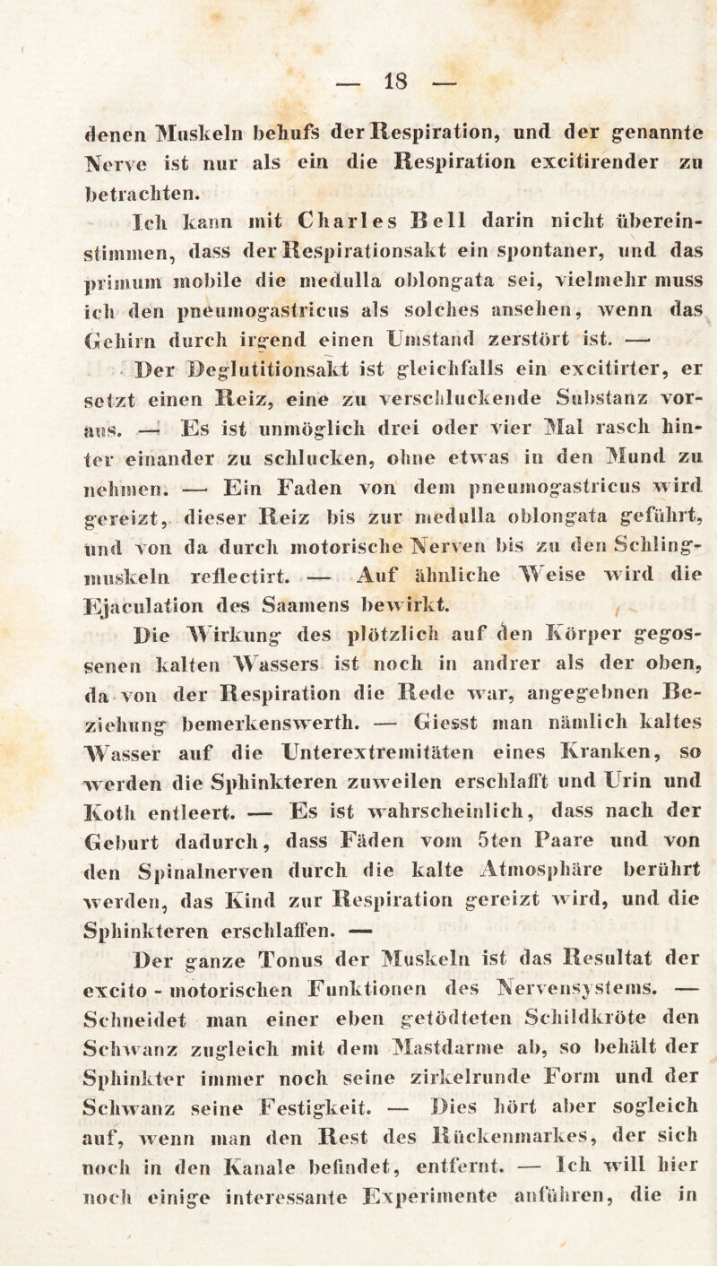 denen Muskeln behufs der Respiration, und der genannte Nerve ist nur als ein die Respiration excitirender zu betrachten. Ich kann mit Charles Bell darin nicht überein- stimmen, dass der Respirationsakt ein spontaner, und das primum mobile die medulla oblongata sei, vielmehr muss ich den pneumogastricus als solches ansehen, wenn das Gehirn durch irgend einen Umstand zerstört ist. — Der Deglutitionsakt ist gleichfalls ein excitirter, er setzt einen Reiz, eine zu verschluckende Substanz vor- aus. —* Es ist unmöglich drei oder vier Mal rasch hin- ter einander zu schlucken, ohne etwas in den Mund zu nehmen. — Ein Faden von dem pneumog’astricus wird gereizt, dieser Reiz bis zur medulla oblongata geführt, und von da durch motorische Nerven bis zu den Schling- muskeln reflectirt. — Auf ähnliche Weise wird die Ejaculation des Saamens bewirkt. Die Wirkung des plötzlich auf den Körper gegos- senen kalten Wassers ist noch in andrer als der oben, da von der Respiration die Rede war, angegebnen Be- ziehung bemerkenswerte — Giesst man nämlich kaltes Wasser auf die Unterextremitäten eines Kranken, so werden die Spliinkteren zuw eilen erschlafft und Urin und Koth entleert. — Es ist wahrscheinlich, dass nach der Geburt dadurch, dass Fäden vom 5ten Paare und von den Spinalnerven durch die kalte Atmosphäre berührt werden, das Kind zur Respiration gereizt wird, und die Spliinkteren erschlaffen. — Der ganze Tonus der Muskeln ist das Resultat der excito - motorischen Funktionen des Nervensystems. — Schneidet man einer eben getödteten Schildkröte den Schwanz zugleich mit dem Mastdarme ab, so behält der Sphinkter immer noch seine zirkelrunde Form und der Schwanz seine Festigkeit. — Dies hört aber sogleich auf, wenn man den Rest des Rückenmarkes, der sich noch in den Kanäle befindet, entfernt. — Ich will hier noch einige interessante Experimente anführen, die in