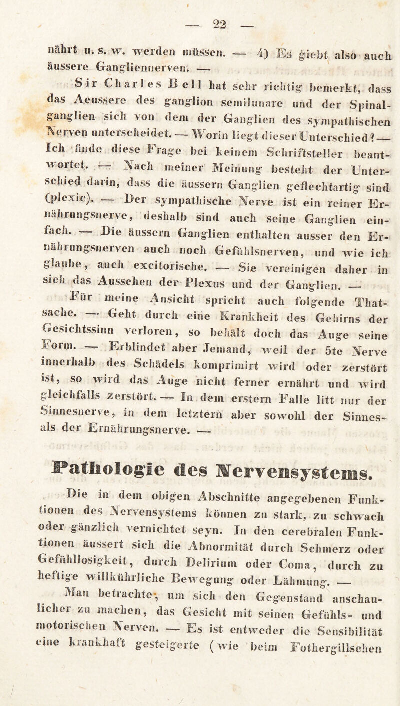 I 22 nährt u. s. w. werden müssen. — 4) Es g-iebt also auch äussere Gangliennerven. — Sii Uhailes Hell liat sein* richtig bemerkt, dass das A.eussere des ganglion semilunare und der Spinal- ffanglien sieh von dem der Ganglien des sympathischen Nerven unterscheidet. — Worin liegt dieser Unterschied ? — Ich finde diese krage hei keinem Schriftsteller beant- wortet. Nach meiner Meinung besteht der Unter- schied darin, dass die äussern Ganglien geilechtartig sind (plexic). — Der sympathische Nerve ist ein reiner Er- nahrungsnerve, deshalb sind auch seine Ganglien ein- fach. — Die äussern Ganglien enthalten ausser den Er- nährungsnerven auch noch Gefühlsnerven, und wie ich glaube, auch excitorische. — Sie vereinigen daher in sich das Aussehen der Plexus und der Ganglien. Pür meine Ansicht spricht auch folgende Tliat- sache. — Geht durch eine Krankheit des Gehirns der Gesichtssinn verloren, so behält doch das Auge seine Form. — Erblindet aber Jemand, weil der 5te Nerve innerhalb des Schädels komprimirt wird oder zerstört sst, so wird das Auge nicht ferner ernährt und wird gleichfalls zerstört.—- In dem erstem Falle litt nur der Sinnesnerve, in dem letztem aber sowohl der Sinnes- ais der Ernährungsnerve. ■—- . * / ; * '' . v Pathologie des Wervensystems. Die in dem obigen Abschnitte angegebenen Funk- tionen des Nervensystems können zu stark, zu schwach oder gänzlich vernichtet seyn. In den cerebralen Funk- tionen äussert sich die Abnormität durch Schmerz oder Gefühllosigkeit, durch Delirium oder Coma, durch zu heftige willkülirliche Bewegung oder Lähmung. Man betiachte*, um sich den Gegenstand anschau- licher zu machen, das Gesicht mit seinen Gefühls- und motorischen Nerven. — Es ist entweder die Sensibilität eine krankhaft gesteigerte (wie beim Fothergillsehen