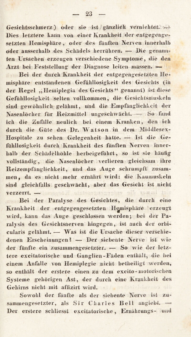 Gesichtsschmerz ) oder sie ist gänzlich vernichtet* Dies letztere kann von einer Krankheit der entgegenge- setzten Hemisphäre, oder des fünften Nerven innerhalb oder ausserhalb des Schädels herrühren. — Die genann- ten Ursachen erzeugen verschiedene Symptome, die den Arzt bei Feststellung der Diagnose leiten müssen. —» Bei der durch Krankheit der entgegengesetzten He- misphäre entstandenen Gefühllosigkeit des Gesichts (in der Regel „Hemiplegia des Gesichts44 genannt) ist diese Gefühllosigkeit selten vollkommen, die Gesichtsmuskeln sind gewöhnlich gelähmt, und die Empfänglichkeit der Nasenlöcher für Reizmittel ungeschwächt. — So fand ich die Zufälle neulich bei einem Kranken, den ich durch die Güte des Dr. Watson in dem Middlesex- Hospitale zu sehen Gelegenheit hatte. — Ist die Ge- fühllosigkeit durch Krankheit des fünften Nerven inner- halb der Schädelhöhle herbeigeführt, so ist sie häufig vollständig, die Nasenlöcher verlieren gleichsam ihre Reizempfänglichkeit, und das Auge schrumpft zusam- men, da es nicht mehr ernährt wird: die Kaumuskeln sind gleichfalls geschwächt, aber das Gesicht ist nicht verzerrt. — Bei der Paralyse des Gesichtes, die durch eine Krankheit der entgegengesetzten Hemisphäre erzeugt wird, kann das Auge geschlossen werden; bei der Pa- ralysis des Gesichtsnerven hingegen, ist auch der orbi- cularis gelähmt. — Was ist die Ursache dieser verschie- denen Erscheinungen I — Der siebente Nerve ist wie der fünfte ein zusammengesetzter. — So wie der letz- tere excitatorisehe und Ganglien-Fäden enthält, die bei einem Anfalle von Hemiplegie nicht betheiligt w erden, so enthält der erstere einen zu dem excito-motorischen Systeme gehörigen Ast, der durch eine Krankheit des Gehirns nicht mit aflizirt wird. Sowohl der fünfte als der siebente Nerve ist zu- sammengesetzter, als Sir Charles Bell angiebt. — Der erstere schliesst excitatorisehe, ErnährungS- und