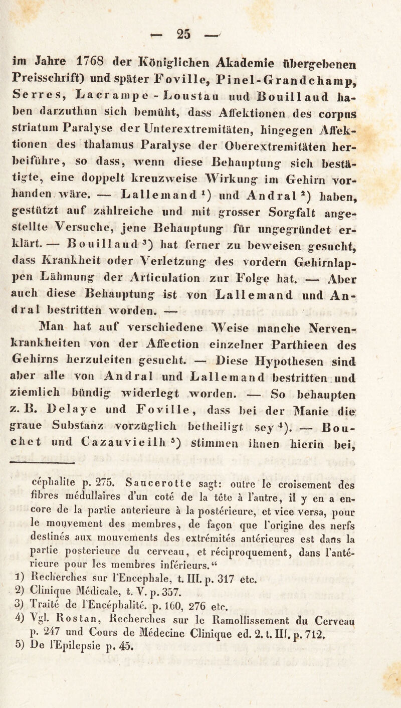 im Jahre 1768 der Königlichen Akademie übergebenen Preisschrift) und später Fov ille, Pinel-Gr andchamp, Serres, Lacrampe - JLoustau uud Bouillaud ha- ben darzuthun sich bemüht, dass Affektionen des corpus Striatum Paralyse der Unterextremitäten, hingegen Affek- tionen des thalamus Paralyse der Oberextremitäten her- beiführe, so dass, wenn diese Behauptung sich bestä- tigte, eine doppelt kreuzweise Wirkung im Gehirn vor- handen wäre. — Bailemand* 1 2) und Andral4) haben, gestützt auf zahlreiche und mit grosser Sorgfalt ange- stellte Versuche, jene Behauptung für ungegründet er- klärt.— Bouillaud3) hat ferner zu beweisen gesucht, dass Krankheit oder Verletzung des vordem Gehirnlap- pen Lähmung der Articulation zur Folge hat. — Aber auch diese Behauptung ist von La 11 emand und An- dral bestritten worden. — ' Man hat auf verschiedene Weise manche Nerven- krankheiten von der Affection einzelner Parthieen des Gehirns herzuleiten gesucht. — Diese Hypothesen sind aber alle von Andral und Lallemand bestritten und ziemlich bündig widerlegt worden. — So behaupten z. B. Delaye und Foville, dass bei der Manie die graue Substanz vorzüglich betheiligf, sey4). — Bou- chet und Cazau vie ilh 5) stimmen ihnen hierin bei, cephalite p. 275. Saucerotte sagt: outrc le croisement des fibres medullaires d’un cote de la tete ä l’autre, il y en a en- core de la partie anterieure ä la posterieure, et vice versa, pour le mouvement des membres, de fagon que forigine des nerfs destines aux mouvements des extremites anterieures est dans la partie posterieure du cerveau, et reciproqueraent, dans l’ante- rieure pour les membres inferieurs.“ 1) Kecherches sur FEncephale, t. III. p. 317 etc. 2) Clinique Medicale, t. Y. p.357. 3) Traite de lEncephalite. p. 160, 276 etc. 4) Vgl. Ros tan, Kecherches sur le Ramollissement du Cerveau p. 247 und Cours de Medecine Clinique ed. 2. t. III, p. 712, 5) De l’Epilepsie p. 45.