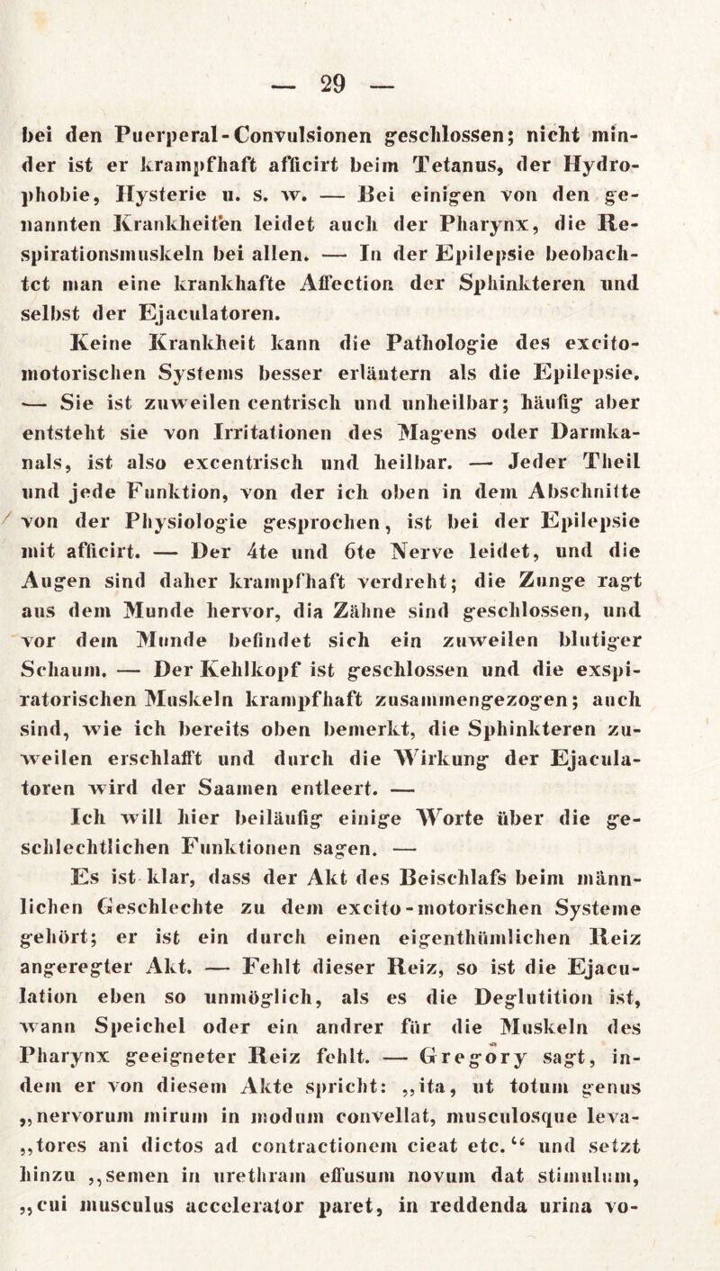 bei den Puerperal-Convulsionen geschlossen; nicht min- der ist er krampfhaft afficirt beim Tetanus, der Hydro- phobie, Hysterie u. s. w. — Hei einigen von den ge- nannten Krankheiten leidet auch der Pharynx, die Re- spirationsmuskeln bei allen» — In der Epilepsie beobach- tet man eine krankhafte Afl’ectiort der Sphinkteren und selbst der Ejaculatoren. Keine Krankheit kann die Pathologie des excito- motorischen Systems besser erläutern als die Epilepsie. *— Sie ist zuweilen centrisch und unheilbar; häufig aber entsteht sie von Irritationen des Magens oder Darmka- nals, ist also excentrisch und heilbar. — Jeder Theil und jede Funktion, von der ich oben in dem Abschnitte von der Physiologie gesprochen, ist bei der Epilepsie mit afficirt. — Der 4te und 6te Nerve leidet, und die Augen sind daher krampfhaft verdreht; die Zunge ragt aus dem Munde hervor, dia Zähne sind geschlossen, und vor dem Munde befindet sich ein zuweilen blutiger Schaum. — Der Kehlkopf ist geschlossen und die exspi- ratorischen Muskeln krampfhaft zusammengezogen; auch sind, wie ich bereits oben bemerkt, die Sphinkteren zu- weilen erschlafft und durch die Wirkung der Ejacula- toren wird der Saamen entleert. — Ich will hier beiläufig einige Worte über die ge- schlechtlichen Funktionen sagen. — Es ist klar, dass der Akt des Beischlafs beim männ- lichen Geschlechte zu dem excito-motorischen Systeme gehört; er ist ein durch einen eigenthüinlichen Reiz angeregter Akt. — Fehlt dieser Reiz, so ist die Ejacu- lation eben so unmöglich, als es die Deglutition ist, wann Speichel oder ein andrer für die Muskeln des Pharynx geeigneter Reiz fehlt. — Gregory sagt, in- dem er von diesem Akte spricht: ,,ita, ut totum genus ,,nervorum minim in niodmn convellat, musculosque leva- „tores ani dictos ad contractionem cieat etc.44 und setzt hinzu ,, seinen in urethrain eflüsum novuin dat stimulum, „cui musculus accelerator paret, in reddenda urina vo-