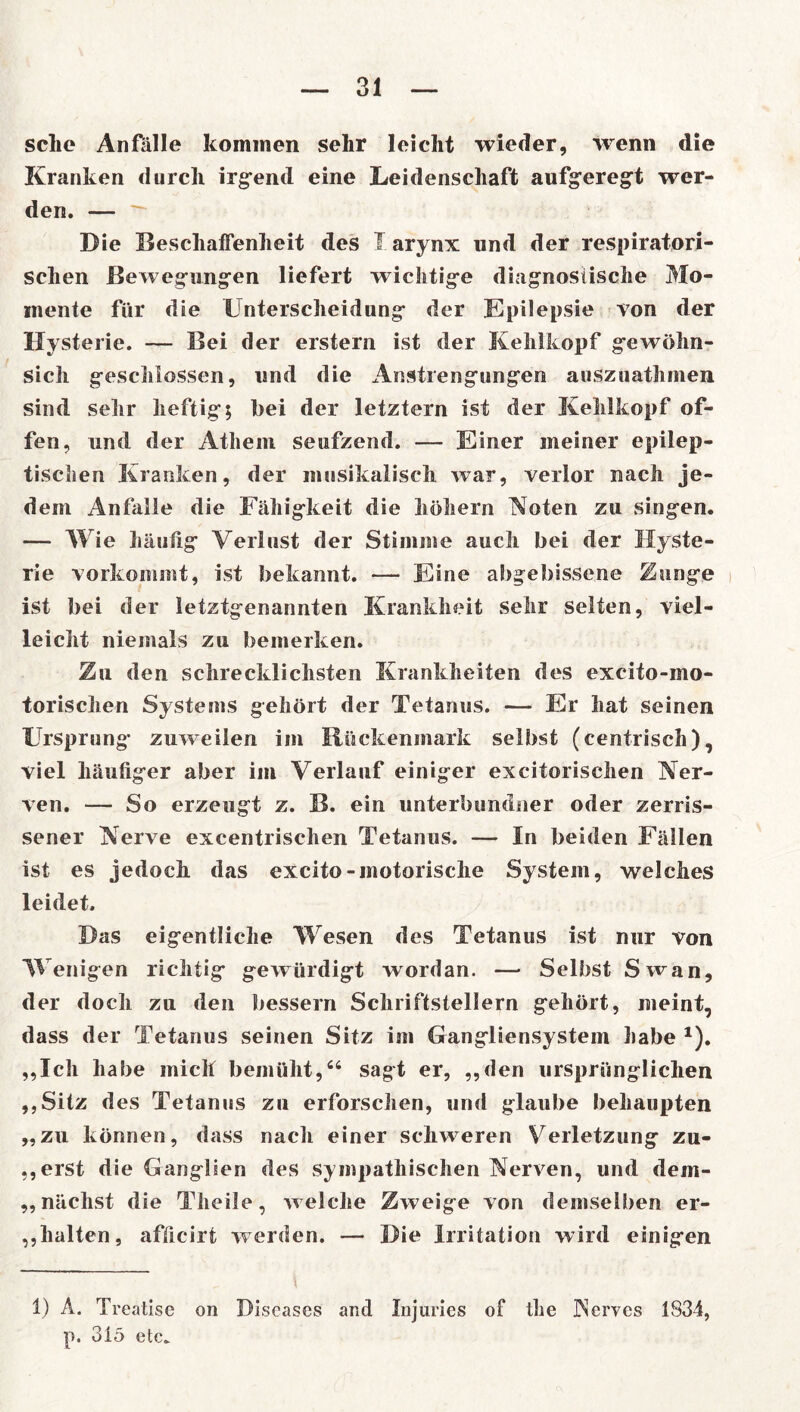 sehe Anfälle kommen sehr leicht wieder, wenn die Kranken durch irgend eine Leidenschaft aufgeregt wer- den. — ■ Die Beschaffenheit des Iarynx und der respiratori- schen Bewegungen liefert wichtige diagnostische Mo- mente für die Unterscheidung der Epilepsie von der Hysterie. — Bei der erstem ist der Kehlkopf gewöhn- sich geschlossen, und die Anstrengungen auszuathmen sind sehr heftig; bei der letztem ist der Kehlkopf of- fen, und der Athem seufzend. — Einer meiner epilep- tischen Kranken, der musikalisch war, verlor nach je- dem Anfalle die Fähigkeit die hohem Koten zu singen. — Wie häufig Verlust der Stimme auch bei der Hyste- rie vorkommt, ist bekannt. — Eine abgebissene Zunge ist bei der letztgenannten Krankheit sehr selten, viel- leicht niemals zu bemerken. Zu den schrecklichsten Krankheiten des excito-mo- torischen Systems gehört der Tetanus. — Er hat seinen Ursprung zuweilen im Rückenmark selbst (centrisch), viel häufiger aber im Verlauf einiger excitorischen Ver- ven. — So erzeugt z. B. ein unterbundner oder zerris- sener Verve excentrischen Tetanus. — In beiden Fällen ist es jedoch das excito-motorische System, welches leidet. Das eigentliche Wesen des Tetanus ist nur von Wenigen richtig gewürdigt wordan. — Selbst Swan, der doch zu den bessern Schriftstellern gehört, meint, dass der Tetanus seinen Sitz im Gangliensystem habe * 1). „Ich habe mich bemüht,“ sagt er, „den ursprünglichen „Sitz des Tetanus zu erforschen, und glaube behaupten „zu können, dass nach einer schweren Verletzung zu- „erst die Ganglien des sympathischen Verven, und dem- ,, nächst die Theäle, welche Zweige von demselben er- halten, afficirt werden. — Die Irritation wird einigen „ \ 1) A. Treatise on Diseases and Injuries of the Nerves 1834, p. 315 etc.