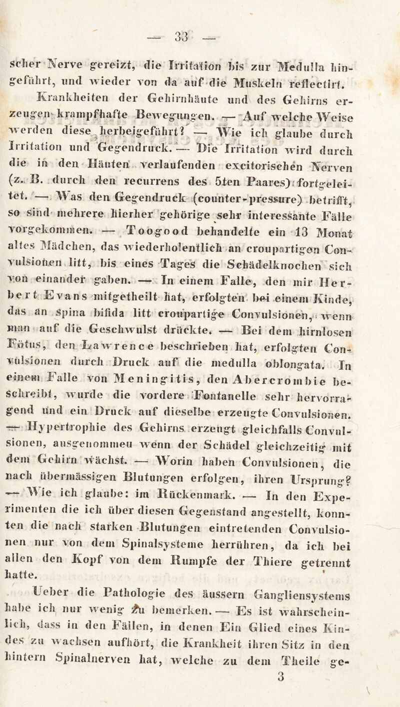 scher Nerve gereizt, die Irritation bis zur Meduila hin- ge führt, und wieder von da auf die Muskeln reflectiil. Krankheiten der Gehirnhäute und des Gehirns er- zeugen krampfhafte Bewegungen. — Auf welche Weise werden diese ? herbeigeführtl — Wie ich glaube durch Irritation und Gegend ruck. — Die Irritation wird durch die in den Häuten verlaufenden excitorischen Nerven (z. B. durch den recurrens des 5ten Paares) fortgelei- tet. — Was den Gegendruck (counter*pressure) betrifft, so sind mehrere hierher gehörige sehr interessante Fälle vorgekommen. — Toogood behandelte ein 13 Monat altes Mädchen, das w iederholentlich an croupartigen Con- vulsionen litt, bis eines Tages die Schädelknochen sich von einander gaben. — In einem Falle, den mir Her- bert Evans mitgetheilt hat, erfolgten bei einem Kinde, das an Spina bifida litt croupartige Convulsionen, > wenn man auf die Geschwulst drückte. — Bei dem hirnlosen Fötus, den hawrence beschrieben hat, erfolgten Con- vulsionen durch Druck auf die meduila oblongata. In einem Falle von Meningitis, den Ab er cro m bi e be- schreibt, w urde die vordere Fontanelle sehr hervorra- gend und ein Druck auf dieselbe erzeugte Convulsionen. — Hypertrophie des Gehirns erzeugt gleichfalls Convul- sionen, ausgenommen wenn der Schädel gleichzeitig mit dem Gehirn wächst. — Worin haben Convulsionen, die nach übermässigen Blutungen erfolgen, ihren Ursprung? ^ ie icJl glaube: im Rückenmark. — In den Expe- rimenten die ich über diesen Gegenstand angestellt, konn- ten die nach starken Blutungen eintretenden Convulsio- nen nur von dem Spinalsysteme herrühren, da ich bei allen den Kopf von dem Rumpfe der Thiere getrennt hatte. Ueber die Pathologie des äussern Gangliensystems habe ich. nur w enig £ü bemerken. — Es ist wahrschein- lich, dass in den Fällen, in denen Ein Glied eines Kin- des zu w achsen aufhört, die Krankheit ihren Sitz in den hintein Spinalnerven hat, welche zu dem Tlieile ge- 3