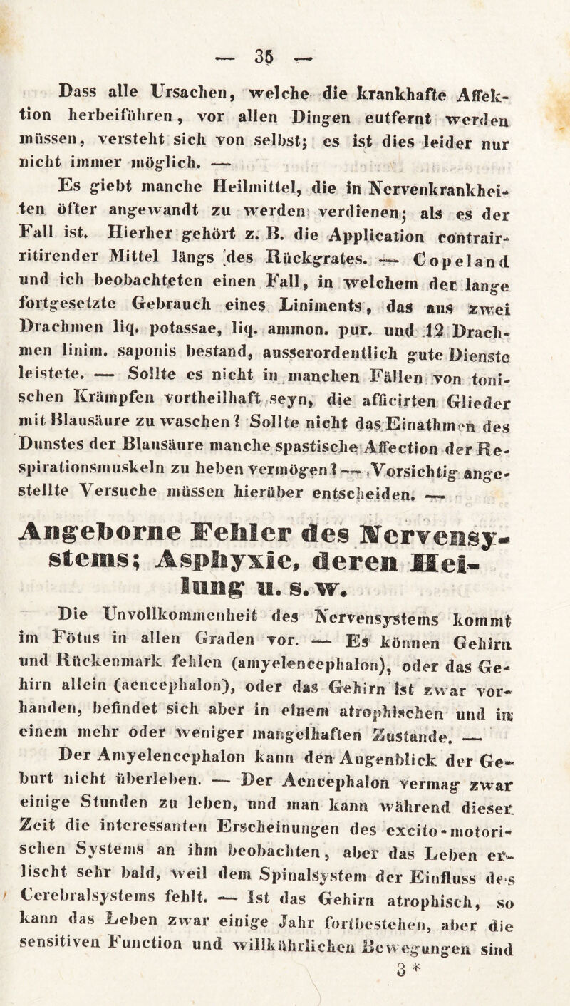 Dass alle Ursachen, welche die krankhafte ASek- tion herbeiführen, vor allen Dingen eutfernt werden müssen, versteht sich von selbst; es ist dies leider nur nicht immer möglich. — Es giebt manche Heilmittel, die in Nervenkrankhei- ten öfter angewandt zu werden verdienen; als es der Fall ist. Hierher gehört z. B. die Application contrair- ritirender Mittel längs [des Rückgrates. — Copeland und ich beobachteten einen Fall, in welchem der lange fortgesetzte Gebrauch eines Liniments, das aus zwei Drachmen liq. potassae, liq. ammon. pur. und 12 Drach- men linim. saponis bestand, ausserordentlich gute Dienste leistete. — Sollte es nicht in manchen Fällen von toni- schen Krämpfen vorteilhaft seyn, die afficirten Glieder mit Blausäure zu waschenl Sollte nicht das Einatmen des Dunstes der Blausäure manche spastische Aflection der Re- spirationsmuskeln zu heben vermögen ? Vorsichtig aiwe- stellte Versuche müssen hierüber entscheiden. — Aiigelborne Fehler des Mervensy- stesns; Asphyxie, deren Hei- lung IS. s. w. Die Unvollkommenheit des Nervensystems kommt im Fötus in allen Graden vor. —- Es können Gehirn und Rückenmark fehlen (amyelenceplsalon), oder das Ge- hirn allein (aencephalon), oder das Gehirn Ist zwar vor* handeri, befindet sich aber in einem atrophischen und inj einem mehr oder weniger mangelhaften Zustande. Der Amyelencephalon kann den Augenblick der Ge- burt nicht überleben. — Der Aencephalon vermag zwar einige Stunden zu leben, nnd man kann während dieser 2eit die interessanten Erscheinungen des excito-motori- schen Systems an ihm oeobachten, aber das Leben er- lischt senr bald, weil dem Spinalsystem der Einfluss de*s Cerebialsystems fehlt. -— Ist das Gehirn atrophisch, so kann das Leben zwar einige Jahr fortbestehen, aber die sensitiven Function und willkürlichen Bewegungen sind 3 *