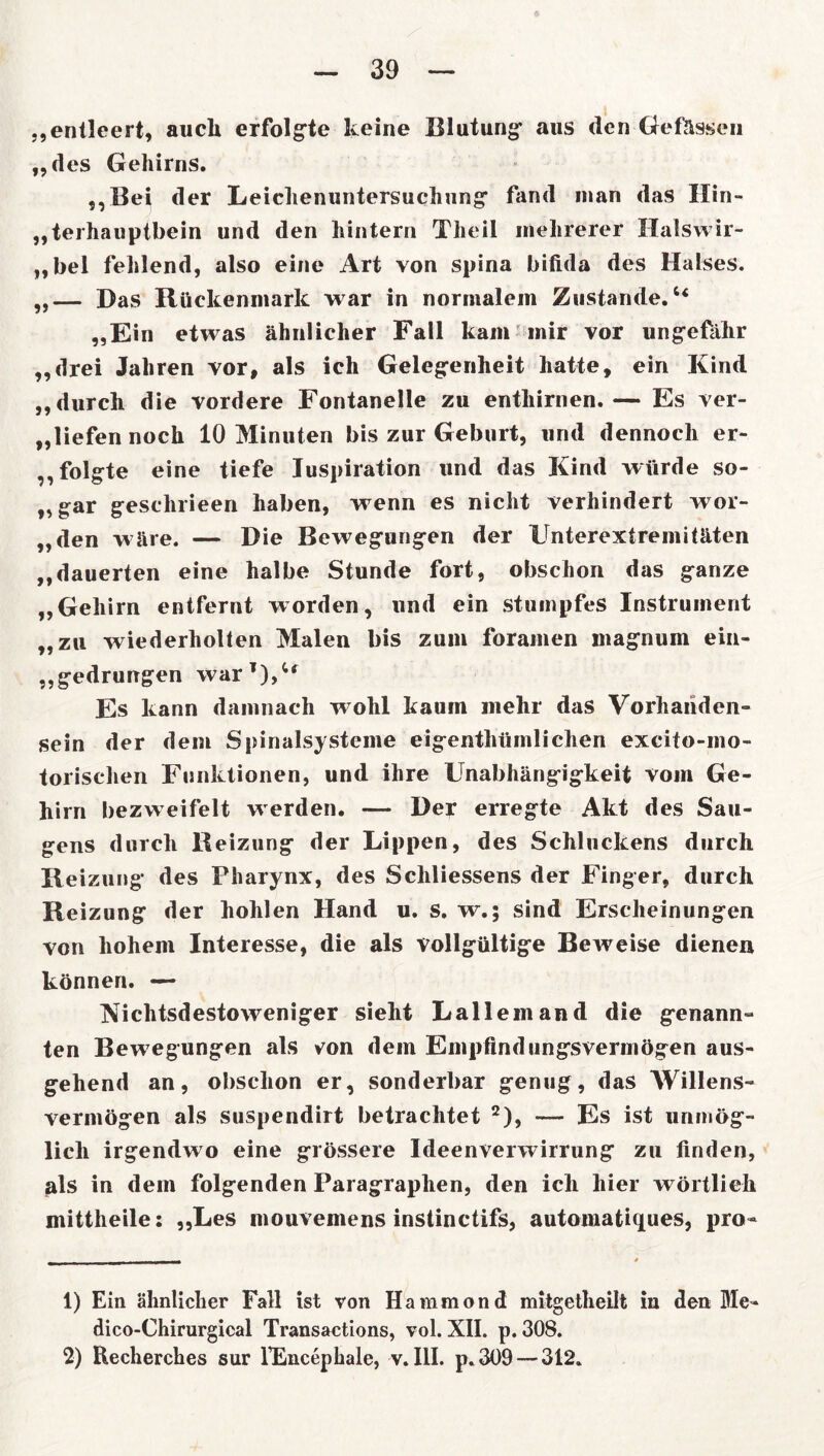 „entleert, auch erfolgte keine Blutung aus den Gefässen „des Gehirns. ,,Bei der Leichenuntersuchung fand man das Hin- terhauptbein und den hintern Theil mehrerer Halswir- „bel fehlend, also eine Art von spina bifida des Halses. „— Das Rückenmark war in normalem Zustande.“ „Ein etwas ähnlicher Fall kam mir vor ungefähr „drei Jahren vor, als ich Gelegenheit hatte, ein Kind „durch die vordere Fontanelle zu enthirnen.— Es ver- tiefen noch 10 Minuten bis zur Geburt, und dennoch er- folgte eine tiefe Juspiration und das Kind würde so- „gar geschrieen haben, wenn es nicht verhindert wor- „den wäre. — Die Bewegungen der Unterextremitäten „dauerten eine halbe Stunde fort, obschon das ganze „Gehirn entfernt worden, und ein stumpfes Instrument „zu wiederholten Malen bis zum foramen magnum ein- „gedrungen war1),“ Es kann damnach wohl kaum mehr das Vorhanden- sein der dem Spinalsysteme eigentümlichen excito-mo- torischen Funktionen, und ihre Unabhängigkeit vom Ge- hirn bezweifelt werden. — Der erregte Akt des Sau- gens durch Reizung der Lippen, des Schluckens durch Reizung des Pharynx, des Schliessens der Finger, durch Reizung der hohlen Hand u. S. w.; sind Erscheinungen von hohem Interesse, die als vollgültige Beweise dienen können. — Nichtsdestoweniger sieht Lallemand die genann- ten Bewegungen als von dem Empfindungsvermögen aus- gehend an, obschon er, sonderbar genug, das Willens- vermögen als suspendirt betrachtet 2), —- Es ist unmög- lich irgendwo eine grössere Ideenverwirrung zu finden, als in dem folgenden Paragraphen, den ich hier wörtlich mittheile: „Les mouvemens instinctifs, automatiques, pro- 1) Ein ähnlicher Fall ist von Haramontt mitgetheilt in den Me- dico-Chirurgical Transactions, vol. XII. p. 308. 2) Recherches sur fEncephale, v. III. p. 309 — 312.