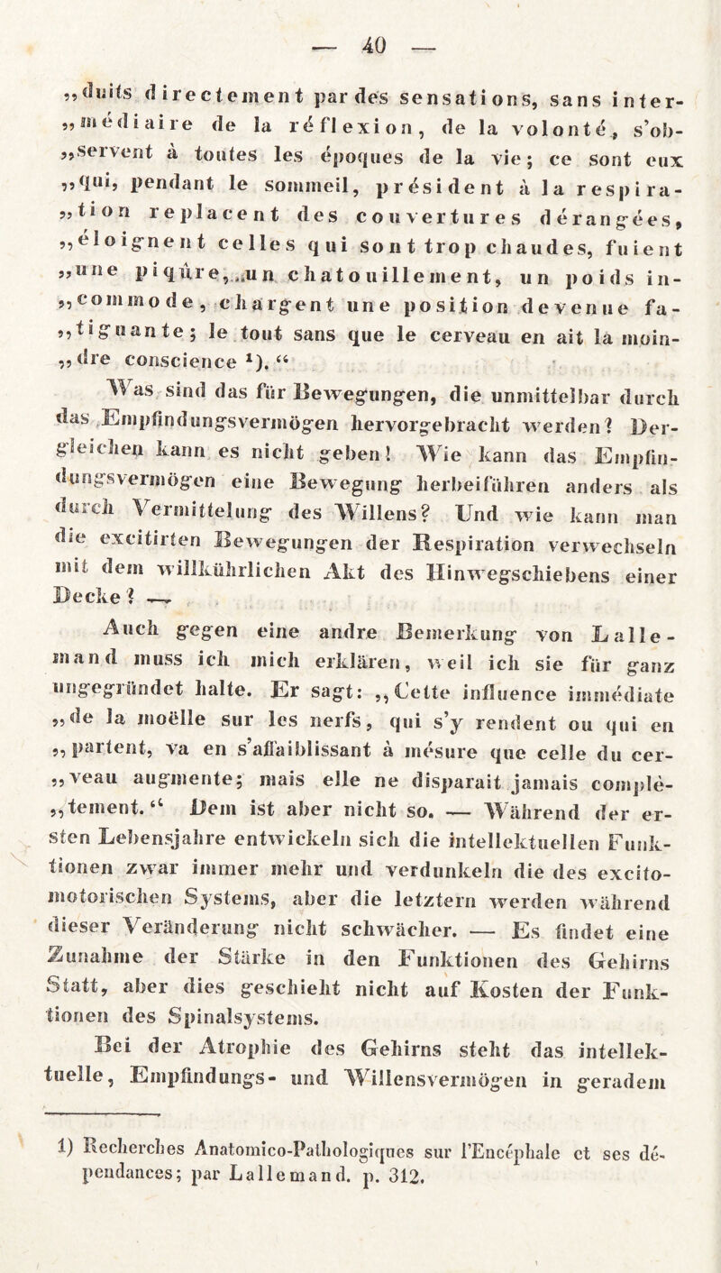 „düi(s directement par des sensations, Sans inter- 55 me di ai re de la r^flexion, de la volonte, sob- solvent a toutes les epoques de la vie; ce sont eux ,,qui, pendant le sommeil, president ä la respira- t i o n replacent des cowvertures derang-ees, „eloignent celles qui so n t trop ciiaudes, fuient „une p 3 q uro, n c hat o ui Ile me nt, u n poids in- „commo de , ckärgent une posijfcion devenne fa- „tiguante; le tout Sans que le cerveau en ait la moin- ,,dre conscience x).44 Was sind das für Bewegungen, die unmittelbar durch das Empfindungsvermögen hervorgebracht werden! Der- gieichen kann es nicht geben! Wie kann das Empfin- dungsvermögen eine Bewegung herbeiführen anders als du ich Vermittelung des Willens? Und wie kann man dse excitirten Bewegungen der Respiration verwechseln mit dem willkührlichen Akt des Ilinwegschiebens einer Becke ! —- Auch gegen eine andre Bemerkung von Lalle- snand muss ich mich erklären, weil ich sie für ganz ungegründet halte. Er sagt: „Cette iniSuence immediate de la moeile sur les nerfs, qui s’y rendent ou qui en ,, paitent, va en s afiaiblissant a mesure que celle du cer— ,, veau augmente; mais eile ne disparait jainais comple- „teinent.tC Bein ist aber nicht so. — Während der er- sten Lebensjahre entwickeln sich die intellektuellen Funk- tionen zwar immer mehr und verdunkeln die des excito- motoiiscken Systems, aber die letztem werden während dieser Veränderung nicht schwacher. — Es findet eine Zunahme der Stärke in den Funktionen des Gehirns Statt, aber dies geschieht nicht auf Kosten der Funk- tionen des Spinalsystems. Bei der Atrophie des Gehirns steilt das intellek- tuelle, Empfindungs- und W illensvermögen in geradem i) Recherches Anatomico-Patliologiqnes sur l’Eucephale ct ses de- pendances; par Lalle man d. p. 312.