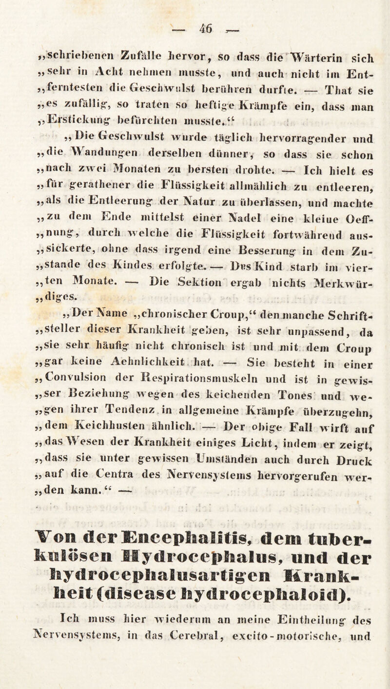 „scliriebenen Zufälle hervor, so dass die Wärterin sich „sehr in Acht nehmen musste, und auch nicht im Ent- ferntesten die Geschwulst berühren durfte. — That sie „es zufällig*, so traten so heftige Krämpfe ein, dass man „Erstickung befurchten musste.a „ Die Geschwulst wurde täglich hervorragender und „die Wandungen derselben dünner, so dass sie schon „nach zwei Monaten zu bersten drohte. — Ich hielt es „für gerathener die Flüssigkeit allmählich zu entleeren, „als die Entleerung der Natur zu überlassen, und machte „zu dem Ende mittelst einer Nadel eine kleine OefT- „nung, durch welche die Flüssigkeit fortwährend aus- „sickerte, ohne dass irgend eine Besserung in dem Zu- ,,stände des Kindes erfolgte,. — Des Kind starb im vier- ,,ten Monate. — Die Sektion ergab nichts Merkwür- „diges. „Der Name „chronischer Croup,“ den manche Schrift- steller dieser Krankheit geben, ist sehr unpassend, da „sie sehr häufig nicht chronisch ist und mit dem Croup „gar keine Aehnlichkeit hat. — Sie besteht in einer ,, Convulsion der liespirationsmuskeln und ist in gewis- ser Beziehung wegen des keichenden Tones und we- „gen ihrer Tendenz in allgemeine Krämpfe überzngehn, „dem Keichhusten ähnlich. — Der obige Fall wirft auf „dasWesen der Krankheit einiges Licht, indem er zeigt, „dass sie unter gewissen Umständen auch durch Druck „auf die l'entra des Nervensystems hervorgerufen wer- fen kann.“ — Von der Encephalitis, dem tuber- kulösen Mydrocephalus, und der bydroceplialusartigcn Krank- heit (disease Iiydroceplialoid). Ich muss hier wiederum an meine Eintheilung des Nervensystems, in das Cerebral, excito - motorische, und