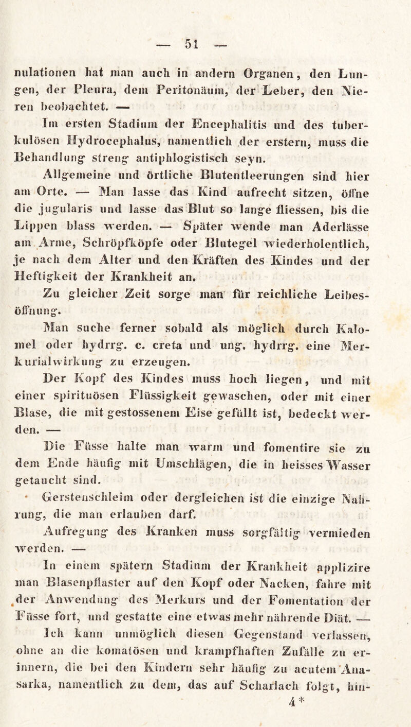 nulationen hat man auch in andern Organon, den Lun- gen, der Pleura, dem Peritonäum, der Leber, den Nie- ren beobachtet. — Im ersten Stadium der Encephalitis und des tuber- kulösen Hydrocephalus, namentlich der erstem, muss die Behandlung streng antiphlogistisch seyn. Allgemeine und örtliche Blutentleerungen sind hier am Orte. — Man lasse das Kind aufrecht sitzen, öffne die jugularis und lasse das Blut so lange fliessen, bis die Lippen blass werden. — Später wende man Aderlässe am Anne, Schröpfköpfe oder Blutegel wiederholentlich, je nach dem Alter und den Kräften des Kindes und der Heftigkeit der Krankheit an. Zu gleicher Zeit sorge man für reichliche Leibes- öffn ung. Man suche ferner sobald als möglich durch Kalo- mel oder hydrrg. c. creta und ung. hydrrg. eine Mer- le urialwirkung zu erzeugen. Der Kopf des Kindes l muss hoch liegen, und mit einer Spirituosen Flüssigkeit gewaschen, oder mit einer Blase, die mit gestossenem Eise gefüllt ist, bedeckt wer- den. — Die Füsse halte man warm und fomentire sie zu dem Ende häufig mit Umschlägen, die in heisses Wasser getaucht sind. Gersteuschleim oder dergleichen ist die einzige Nah- rung, die man erlauben darf. Aufregung des Kranken muss sorgfältig vermieden werden. — In einem spätem Stadium der Krankheit applizire man Blasenpflaster auf den Kopf oder Nacken, fahre mit der Anwendung des Merkurs und der Fomentation der Füsse fort, und gestatte eine etwas mehr nährende Diät. — Ich kann unmöglich diesen Gegenstand verlassen, ohne an die komatösen und krampfhaften Zufälle zu er- innern, die bei den Kindern sehr häufig zu acutem Ana- sarka, namentlich zu dem, das auf Scharlach folgt, kin- 4 *