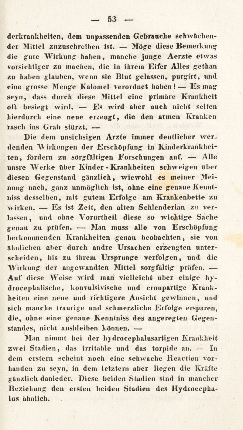 derkranklieiten, dem unpassenden Gebrauche schwächen- der Mittel znzuschreiben ist. — Möge diese Bemerkung die gute Wirkung haben, manche junge Aerzte etwas vorsichtiger zu machen, die in ihrem Eifer Alles gethan zu haben glauben, wenn sie Blut gelassen, purgirt, lind eine grosse Menge Kaloinel verordnet haben!—- Es mag seyn, dass durch diese Mittel eine primäre Krankheit oft besiegt wird. — Es wird aber auch nicht selten hierdurch eine neue erzeugt, die den armen Kranken rasch ins Grab stürzt. — Die dem unsichsigen Arzte immer deutlicher wer- denden Wirkungen der Erschöpfung in Kinderkrankhei- ten, fordern zu sörgfältigen Forschungen auf, — Alle unsre Werke über Kinder - Krankheiten schweigen über diesen Gegenstand gänzlich, wiewohl es meiner Mei- nung nach, ganz unmöglich ist, ohne eine genaue Kennt- niss desselben, mit gutem Erfolge am Krankenbette zu wirken. — Es ist Zeit, den alten Schlenderian zu ver- lassen, und ohne Vorurtheil diese so wichtige Sache genau zu prüfen. — Man muss alle von Erschöpfung herkommenden Krankheiten genau beobachten, sie von ähnlichen aber durch andre Ursachen erzeugten unter- scheiden, bis zu ihrem Ursprünge verfolgen, und die Wirkung der angewandten Mittel sorgfältig prüfen. -— Auf diese Weise wird maü vielleicht über einige hy- drocephalische, konvulsivische und croupartige Krank- heiten eine neue und richtigere Ansicht gewinnen, und sich manche traurige und schmerzliche Erfolge ersparen, die, ohne eine genaue Kenntniss des angeregten Gegen- standes, nicht ausbleiben können. — ft Man nimmt bei der h) droceplialusartigen Krankheit zwei Stadien, das irritable und das torpide an. — In dem erstem scheint noch eine schwache Reaction vor- handen zu seyn, in dem letztem aber liegen die Kräfte gänzlich danieder. Diese beiden Stadien sind in mancher Beziehung den ersten beiden Stadien des Hydrocepha- lus ähnlich.