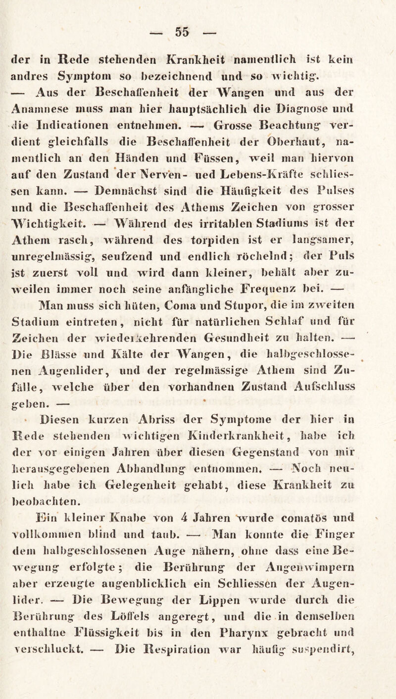 der in Rede stehenden Krankheit namentlich ist kein andres Symptom so bezeichnend und so wichtig’. — Aus der Beschaffenheit der Wangen und aus der Anamnese muss man hier hauptsächlich die Diagnose und die Indicationen entnehmen. — Grosse Beachtung ver- dient gleichfalls die Beschaffenheit der Oberhaut, na- mentlich an den Händen und Füssen, weil man hiervon auf den Zustand der Nerven- ned Lebens-Kräfte schlies- sen kann. — Demnächst sind die Häufigkeit des Pulses und die Beschaffenheit des Athems Zeichen von grosser Wichtigkeit. — Während des irritablen Stadiums ist der Athem rasch, während des torpiden ist er langsamer, unregelmässig, seufzend und endlich röchelnd; der Puls ist zuerst voll und wird dann kleiner, behält aber zu- weilen immer noch seine anfängliche Frequenz bei. — Man muss sich hüten, Coma und Stupor, die im zweiten Stadium eintreten, nicht für natürlichen Schlaf und für Zeichen der wiederiehrenden Gesundheit zu halten. — Die Bl ässe und Kälte der Wangen, die halbgeschlosse- nen Augenlider, und der regelmässige Athem sind Zu- fall e, welche über den vorhandnen Zustand Aufschluss geben. — * Diesen kurzen Abriss der Symptome der hier in Hede stehenden wichtigen Kinderkrankheit, habe ich der vor einigen Jahren über diesen Gegenstand von mir herausgegebenen Abhandlung entnommen. — Noch neu- lich habe ich Gelegenheit gehabt, diese Krankheit zu beobachten. Ein kleiner Knabe von 4 Jahren wurde coniatös und vollkommen blind und taub. — Man konnte die Finger dem halbgeschlossenen Auge nähern, ohne dass eine Be- wegung erfolgte; die Berührung der Augenwimpern aber erzeugte augenblicklich ein Sehliessen der Augen- lider. — Die Bewegung der Lippen wurde durch die Berührung des Löffels angeregt, und die in demselben enthaltne Flüssigkeit bis in den Pharynx gebracht und verschluckt. — Die Respiration war häufig suspendirt,