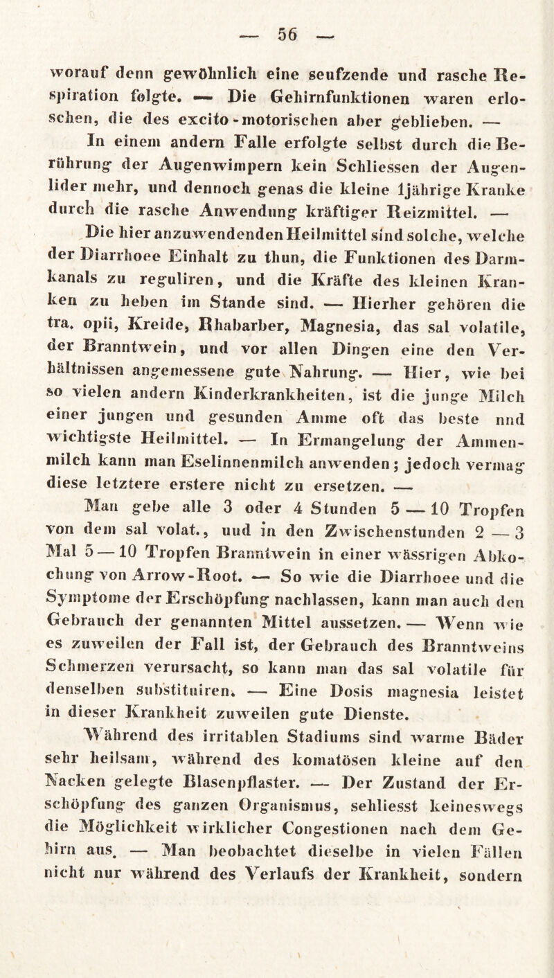 worauf denn gewöhnlich eine seufzende und rasche Re- spiration folgte. —— Die Gehirnfunktionen waren erlo- schen, die des excito-motorischen aber geblieben. — In einem andern Falle erfolgte selbst durch die Be- rührung der Augenwimpern kein Schliessen der Augen- lider mehr, und dennoch genas die kleine 1jährige Kranke durch die rasche Anwendung kräftiger Reizmittel. — Die hier anzuwendenden Heilmittel sind solche, welche der Diarrhoee Einhalt zu thun, die Funktionen des Darm- kanals zu reguliren, und die Kräfte des kleinen Kran- ken zu heben im Stande sind. — Hierher gehören die tra. opii, Kreide, Rhabarber, Magnesia, das sal volatile, uer Branntw ein, und vor allen Dingen eine den Ver- hältnissen angemessene gute Nahrung. — Hier, wie bei so vielen andern Kinderkrankheiten, ist die junge Milch einer jungen und gesunden Amme oft das beste nnd wichtigste Heilmittel. — In Ermangelung der Ammen- milch kann man Eselinnenmilch anw~enden ; jedoch vermag diese letztere erstere nicht zu ersetzen. — Man gebe alle 3 oder 4 Stunden 5 —10 Tropfen von dem sal volat., uud in den Zwischenstunden 2—3 Mal 5 — 10 Tropfen Br anntwein in einer w ässrigen Abko- chung von Arrow-Root. — So w ie die Diarrhoee und die Symptome der Erschöpfung nachlassen, kann man auch den Gebrauch der genannten Mittel aussetzen.— Wenn w ie es zuw eilen der Fall ist, der Gebrauch des Branntweins Schmerzen verursacht, so kann man das sal volatile für denselben sub'stituiren. — Eine Dosis magnesia leistet in dieser Krankheit zuweilen gute Dienste. M ährend des irritablen Stadiums sind warme Bäder sehr heilsam, während des komatösen kleine auf den Nacken gelegte Blasenpflaster. — Der Zustand der Er- schöpfung des ganzen Organismus, seliliesst keineswegs die Möglichkeit wirklicher Congestionen nach dem Ge- hirn aus. — Man beobachtet dieselbe in vielen Fällen nicht nur während des Verlaufs der Krankheit, sondern