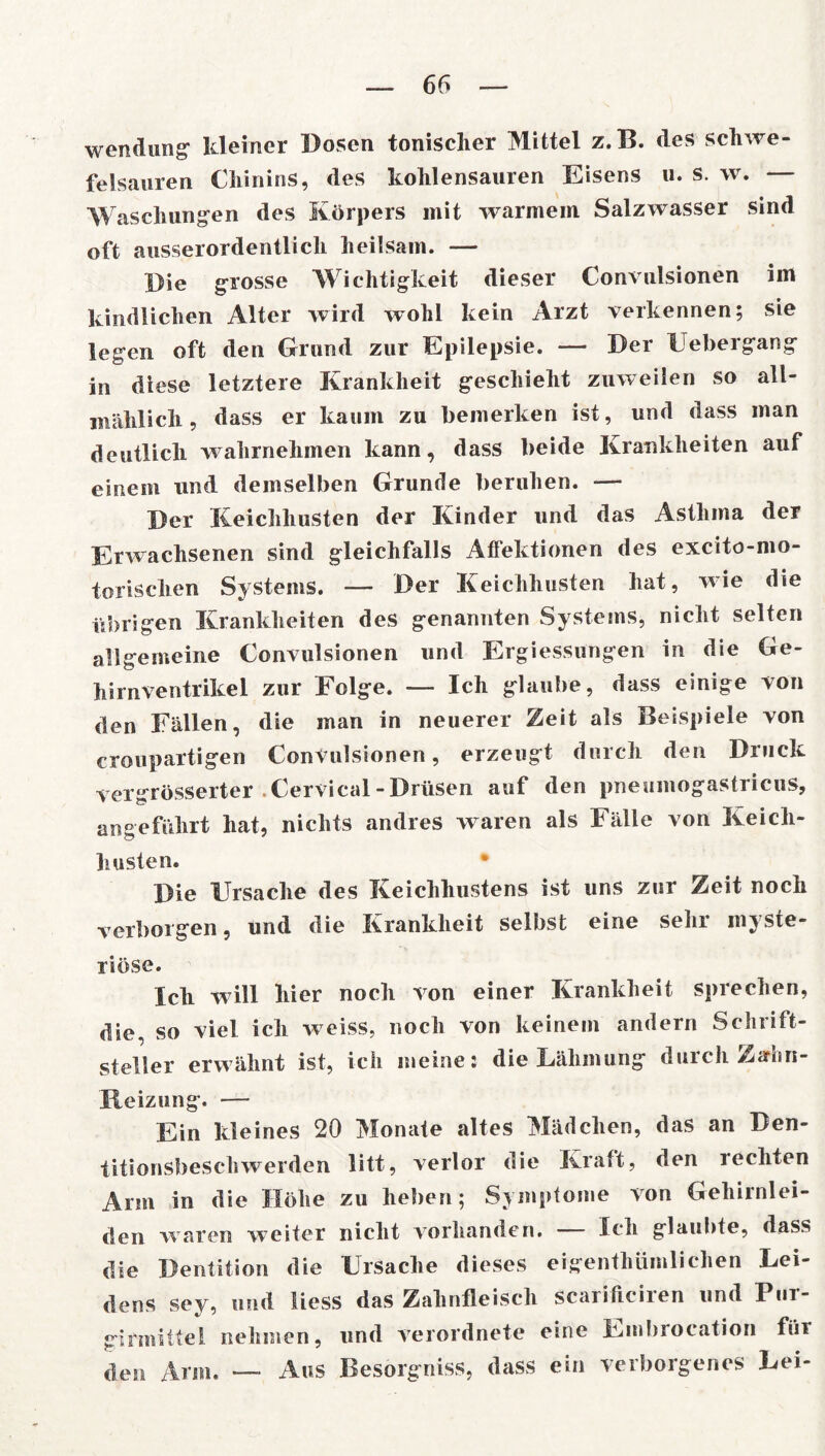 Wendung“ kleiner Dosen tonischer Mittel z.B. des Schwe- felsäuren Chinins, des kohlensauren Eisens u. s. w. — Waschungen des Körpers mit warmein Salzwasser sind oft ausserordentlich heilsam. — Die grosse Wichtigkeit dieser Convulsionen im kindlichen Alter wird wohl kein Arzt verkennen; sie legen oft den Grund zur Epilepsie. — Der Uebergang in diese letztere Krankheit geschieht zuweilen so all- mählich, dass er kaum zu bemerken ist, und dass man deutlich wahrnehmen kann, dass beide Krankheiten auf einem und demselben Grunde beruhen. — Der Keichhusten der Kinder und das Asthma der Erwachsenen sind gleichfalls Aflektionen des excito-mo- torischen Systems. — Der Keichhusten hat, wie die übrigen Krankheiten des genannten Systems, nicht selten allgemeine Convulsionen und Ergiessungen in die Ge- hirnventrikel zur Folge. —- Ich glaube, dass einige von den Fällen, die man in neuerer Zeit als Beispiele von croupartigen Convulsionen, erzeugt durch den Druck vergrösserter . Cervical - Drüsen auf den pneumogastricus, angeführt hat, nichts andres waren als Fälle von Keich- husten. • Die Ursache des Keichhustens ist uns zur Zeit noch verborgen, und die Krankheit selbst eine sehr myste- riöse. Ich will hier noch von einer Krankheit sprechen, die, so viel ich weiss, noch von keinem andern Schrift- steller erwähnt ist, ich meine: die Lähmung durch Zahn- Reizung. — Ein kleines 20 Monate altes Mädchen, das an Den- titionsbeschwerden litt, verlor die Kraft, den rechten Arm in die Höhe zu heben; Symptome von Gehirnlei- den waren weiter nicht vorhanden. Ich glaubte, dass die Dentition die Ursache dieses eigenthiimliehen Lei- dens sev, und liess das Zahnfleisch scariliciien und Put- girmittel nehmen, und verordnet*? eine Einbroeation für den Arm. •—• Aus Besorgniss, dass ein veiboigenes Lei-