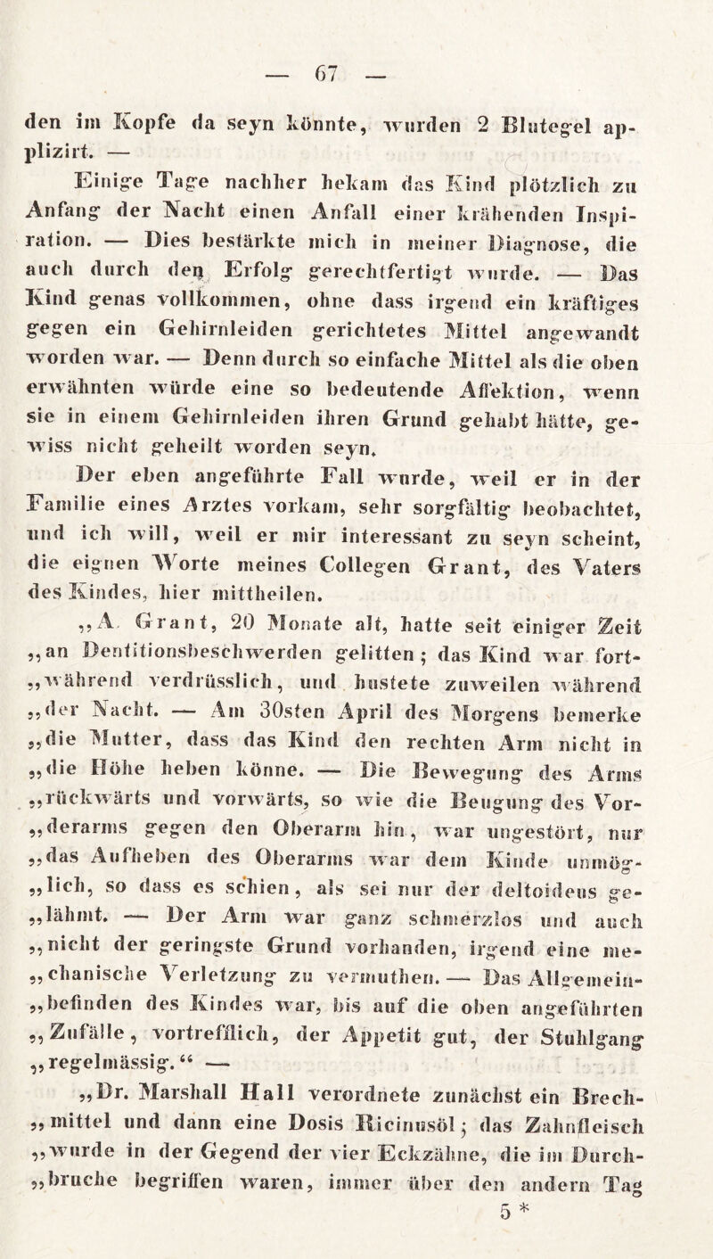 den im Kopfe da seyn könnte, worden 2 Blutegel ap- plizirt. — Einige Tage nachher bekam das Kind plötzlich zu Anfang- der Nacht einen Anfall einer krähenden Inspi- ration. — Dies bestärkte mich in meiner Diagnose, die auch durch deijt Erfolg gerechtfertigt wurde. — Das Kind genas vollkommen, ohne dass irgend ein kräftiges gegen ein Gehirnleiden gerichtetes Mittel angewandt worden war. — Denn durch so einfache Mittel als die oben erwähnten wdirde eine so bedeutende Afiektion, -wenn sie in einem Gehirnleiden ihren Grund gehabt hätte, ge- wiss nicht geheilt worden seyn. Der eben angeführte Fall wurde, weil er in der Familie eines Arztes vorkam, sehr sorgfältig beobachtet, und ich will, weil er mir interessant zu seyn scheint, •/ ' die eignen Worte meines Collegen Grant, des Vaters des Kindes, hier mittheilen. ,,A Grant, 20 Monate alt, hatte seit einiger Zeit „an Dentitionsbeschwerden gelitten ; das Kind war fort* ,,während verdrüsslich, und hustete zuweilen während 3,der Nacht. — Am 30sten April des Morgens bemerke „die Mutter, dass das Kind den rechten Arm nicht in ,,die Höhe heben könne. —— Die Bewegung des Arms „rückw ärts und vorwärts, so wie die Beugung des Vor- „derarms gegen den Oberarm hin, war ungestört, nur ,,das Aufheben des Oberarms war dem Kinde unmö°*- „lieh, so dass es schien, als sei nur der deltoideus ffe- o „lähmt. — Der Arm war ganz schmerzlos und auch „nicht der geringste Grund vorhanden, irgend eine me- „ chanische erletzung zu vermuthen. —- Das Allgemein- ,,befinden des Kindes war, bis auf die oben angeführten „Zufälle, vortrefflich, der Appetit gut, der Stuhlgang ,, regelmässig. “ -— „Br. Marshall Hall verordnete zunächst ein Breeh- „ mittel und dann eine Dosis RicinnsÖl; das Zahnfleisch „wurde in der Gegend der vier Eckzähne, die im Durcli- „bruche begriflen waren, immer über den andern Tag 5 *