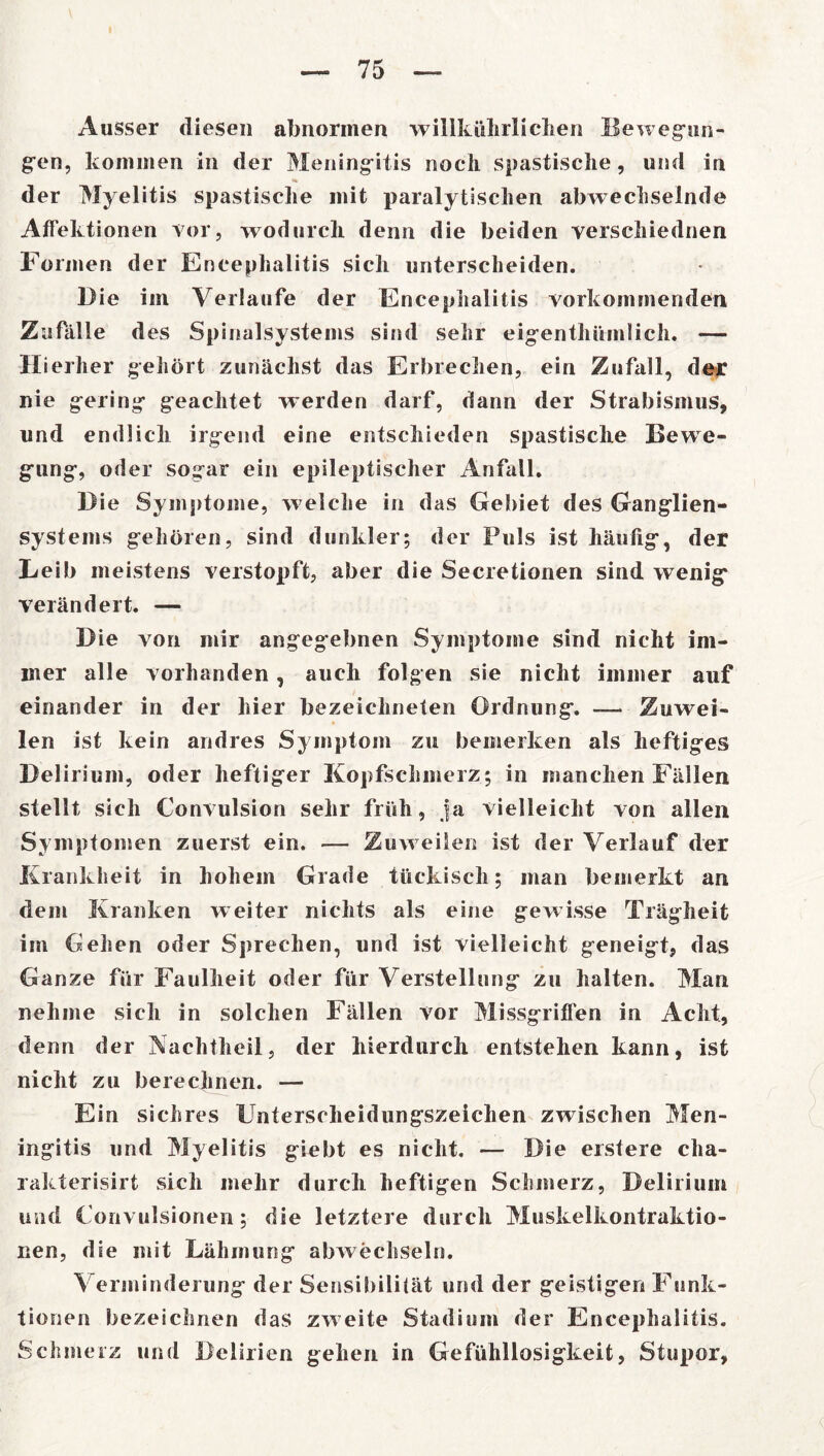 Ausser diesen abnormen willkührlichen Bewegun- gen, kommen in der Meningitis noch spastische, und in der Myelitis spastische mit paralytischen abwechselnde Affektionen vor, wodurch denn die beiden verschiednen Formen der Encephalitis sich unterscheiden. Die im Verlaufe der Encephalitis vorkommenden Zufälle d es Spinalsystems sind sehr eigentümlich. — Hierher gehört zunächst das Erbrechen, ein Zufall, der nie gering geachtet werden darf, dann der Strabismus, und endlich irgend eine entschieden spastische Bewe- gung, oder sogar ein epileptischer Anfall. Die Symptome, welche in das Gebiet des Ganglien- systems gehören, sind dunkler; der Puls ist häufig, der Leib meistens verstopft, aber die Secretionen sind wenig verändert. — Die von mir angegebnen Symptome sind nicht im- mer alle vorhanden, auch folgen sie nicht immer auf einander in der hier bezeiclineten Ordnung. -— Zuwei- len ist kein andres Symptom zu bemerken als heftiges Delirium, oder heftiger Kopfschmerz; in manchen Fällen stellt sich Convulsion sehr früh, ja vielleicht von allen Symptomen zuerst ein. — Zuw eilen ist der Verlauf der Krankheit in hohem Grade tückisch; man bemerkt an dem Kranken weiter nichts als eine gewisse Trägheit im Gehen oder Sprechen, und ist vielleicht geneigt, das Ganze für Faulheit oder für Verstellung zu halten. Man nehme sich in solchen Fällen vor Missgriffen in Acht, denn der Nachtheil, der hierdurch entstehen kann, ist nicht zu berechnen. — Ein sichres Unterscheidungszeichen zwischen Men- ingitis und Myelitis giebt es nicht. — Die erstere cha- rakterisirt sich mehr durch heftigen Schmerz, Delirium und Konvulsionen; die letztere durch Muskelkontraktio- nen, die mit Lähmung abwechseln. Verminderung der Sensibilität und der geistigen Funk- tionen bezeichnen das zweite Stadium der Encephalitis. Schmerz und Delirien gehen in Gefühllosigkeit, Stupor,