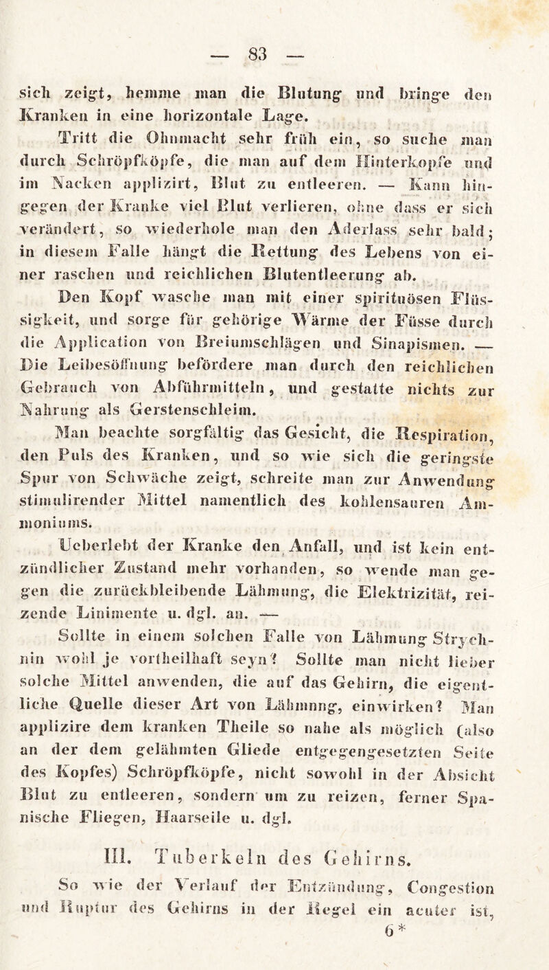 sich zeigt, hemme man die Blutung und Swinge den Kranken in eine horizontale Lage. Tritt die Ohnmacht sehr früh ein, so suche man durch Schröpfköpfe, die man auf dem Hinterkopfe und im Nacken applizirt, Blut zu entleeren. — Kann hin- gegen der Kranke viel Blut verlieren, ohne dass er sich verändert, so wiederhole man den Aderlass sehr bald; in diesem Falle hängt die Kettung des Lebens von ei- ner raschen und reichlichen Blutentleerung ah. Ben Kopf wasche man mit einer Spirituosen Flüs- sigkeit, und sorge für gehörige Wärme der Füsse durch die Application von Breiumschlägen und Sinapismen. Die Leibesöflhung befördere man durch den reichlichen Gebrauch von Abführmitteln, und gestatte nichts zur Nahrung als Gerstenschleim. Man beachte sorgfältig das Gesicht, die Respiration, den Puls des Kranken, und so wie sich die geringste Spur von Schwäche zeigt, schreite man zur An wen dun«* stimulirender Mittel namentlich des kohlensauren Am- moniums. Hebe riebt der Kranke den Anfall, und ist kein ent- zündlicher Zustand mehr vorhanden, so wende man «-e- gen die zurückbleibende Lähmung, die Elektrizität, rei- zende Linimente u. dgl. an. — Sollte in einem solchen Falle von Lähmung Strych- nin wohl je vorteilhaft soyn i Sollte man nicht lieber solche Mittel anwenden, die auf das Gehirn, die eigent- liche Quelle dieser Art von Lähmung, einwirken 1 Man applizire dem kranken Theile so nahe als möglich (also an der dem gelähmten Gliede entgegengesetzten Seite des Kopfes) Schröpfköpfe, nicht sowohl in der Absicht Blut zu entleeren, sondern um zu reizen, ferner Spa- nische Fliegen, Haarseile u. dgl. III. T ub e r k e 1 ii des G e !i I r n s. So wie der Verlauf der Entzündung, Congcstion und Ruptur des Gehirns in der Hegel ein acuter ist, 6*