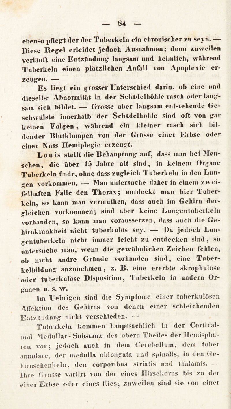 ebenso pflegt der der Tuberkeln ein chronischer zu seyn. — Diese Regel erleidet jedoch Ausnahmen; denn zuweilen verläuft eine Entzündung langsam und heimlich, während Tuberkeln einen plötzlichen Anfall von Apoplexie er- zeugen. — Es liegt ein grosser Unterschied darin, ob eine und dieselbe Abnormität in der Schädelhöhle rasch oder lang- sam sich bildet. — Grosse aber langsam entstehende Ge- schwülste innerhalb der Schädelhöhle sind oft von gar keinen Folgen, während ein kleiner rasch sich bil- dender Blutklumpen von der Grösse einer Erbse oder einer Nuss Hemiplegie erzeugt. Louis stellt die Behauptung auf, dass man bei Men- schen, die über 15 Jahre alt sind, in keinem Organe Tuberkeln finde, ohne dass zugleich Tuberkeln in den Lun- gen Vorkommen* — Man untersuche daher in einem zwei- felhaften Falle den Thorax; entdeckt man hier Tuber- keln, so kann man vermuthen, dass auch im Gehirn der- gleichen Vorkommen; sind aber keine Lungentuberkeln vorhanden, so kann man voraussetzen, dass auch die Ge- hirnkrankheit nicht tuberkulös sey. — Da jedoch Lun- gentuberkeln nicht immer leicht zu entdecken sind, so untersuche man, wenn die gewöhnlichen Zeichen fehlen, ob nicht andre Gründe vorhanden sind, eine Tuber- kelbildung anzunehmen, z. B. eine ererbte skrophulöse oder tuberkulöse Disposition, Tuberkeln in andern Or- ganen u. s. w. Im Uebrigen sind die Symptome einer tuberkulösen Affektion des Gehirns von denen einer schleichenden Entzündung nicht verschieden. — Tuberkeln kommen hauptsächlich in der Cortieal- iin<l Medullär-Substanz des obern Theiles der Hemisphä- ren vor; jedoch auch in dem Cerebelliiin, dem tuber annulare, der medulla oblongata und spinalis, in den Ge- hirnschenkeln, den corporibus striatis und thalamis. — Ihre Grösse variirt von der eines Hirsekorns bis zu der einer Erbse oder eines Eies; zuweilen sind sie von einer