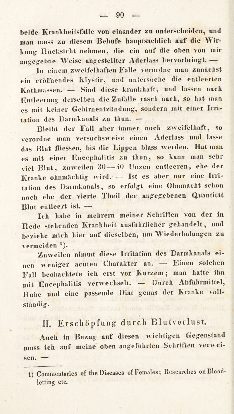 beide Krankheitsfälle von einander zu unterscheiden, und inan muss zu diesem Behufe hauptsächlich auf die Wir- kung- Rücksicht nehmen, die ein auf die oben von mir angegebne Weise angestellter Aderlass hervorbringt. — In einem zweifelhaften Falle verordne man zunächst ein eröffnendes Klystir, und untersuche die entleerten Kotlimassen. — Sind diese krankhaft, und lassen nach Entleerung derselben die Zufälle rasch nach, so hat man es mit keiner Gehirnentzündung, sondern mit einer Irri- tation des Darmkanals zu thun. — Bleibt der Fall aber immer noch zweifelhaft, so verordne man versuchsweise einen Aderlass und lasse das Blut fliessen, bis die Lippen blass werden. Hat man es mit einer Encephalitis zu thun, so kann man sehr viel Blut, zuweilen 30 — 40 Enzen entleeren, ehe der Kranke ohnmächtig wird. — Ist es aber nur eine Irri- tation des Darmkanals, so erfolgt eine Ohnmacht schon noch ehe der vierte Theil der angegebenen Quantität Blut entleert ist. — Ich habe in mehrern meiner Schriften von der in Rede stehenden Krankheit ausführlicher gehandelt, und beziehe mich hier auf dieselben, um Wiederholungen zu vermeiden *). Zuweilen nimmt diese Irritation des Darmkanals ei- nen weniger acuten Charakter an. — Einen solchen Fall beobachtete ich erst vor Kurzem; man hatte ihn mit Encephalitis verwechselt. — Durch Abführmittel, Ruhe und eine passende Diät genas der Kranke voll- ständig. II. Erschöpfung durch Blutverlust Auch in Bezug- auf diesen wichtigen Gegenstand muss ich auf meine oben angeführten Schriften verwei- sen. — 1) Commentaries of the Diseases ofFemales; Researches onBlood- letting etc.