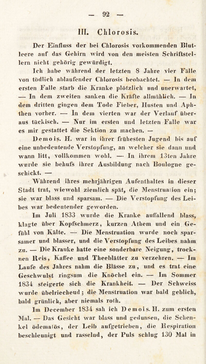 III. Clilorosis. Der Einfluss der bei Chlorosis vorkommenden Blut- leere auf das Gehirn wird von den meisten Schriftstel- lern nicht gehörig- gewürdigt. Ich habe während der letzten 8 Jahre vier Fälle von tödlich ablaufender Chlorosis beobachtet. — In dem ersten Falle starb die Kranke plötzlich und unerwartet, — In dem zweiten sanken die Kräfte allmählich. — In dem dritten gingen dem Tode Fieber, Husten und Aph- then vorher. — In dem vierten w ar der Verlauf über- aus tückisch. — Nur im ersten und letzten Falle war es mir gestattet die Sektion zu machen. — Demois. H. war in ihrer frühesten Jugend bis auf eine unbedeutende Verstopfung, an welcher sie dann und wann litt, vollkommen wohl. — In ihrem 13ten Jahre wurde sie behufs ihrer Ausbildung nach Boulogne ge- schickt. — Während ihres mehrjährigen Aufenthaltes in dieser Stadt trat, wiewrohl ziemlich spät, die Menstruaiion ein; sie war blass und sparsam. — Die Verstopfung des Lei- bes war bedeutender geworden. Im Juli 1833 wurde die Kranke auffallend blass, klagte über Kopfschmerz, kurzen Athem und ein Ge- fühl von Kälte. — Die Menstruation wurde noch spar- samer und blasser, und die Verstopfung des Leibes nahm zu. — Die Krauke hatte eine sonderbare Neigung, trock- nen lleis, Kaffee und Theeblätter zu verzehren. — Im Laufe des Jahres nahm die Blässe zu, und es trat eine Geschwulst ringsum die Knöchel ein. — Im Sommer 1834 steigerte sich die Krankheit. — Der Schweiss w urde übelriecheud ; die Menstruation war bald geblich, bald grünlich, aber niemals roth. Im December 1834 sah ich Demois. H. zum ersten Mal. — Das Gesicht war blass und gedunsen, die Schen- kel ödemafös, der Leib aufgetrieben, die llespiration beschleunigt und rasselnd, der Puls schlug 130 Mal in