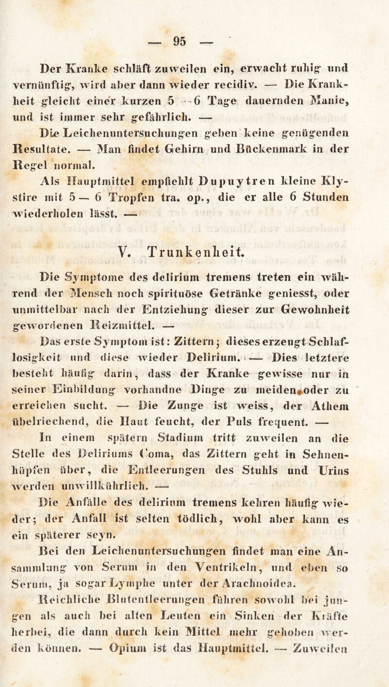 Der Kranke schläft zuweilen ein, erwacht ruhig* und vernünftig*, wird aber dann wieder recidiv. — Die Krank- heit gleicht einer kurzen 5 6 Tage dauernden Manie, und ist immer sehr gefährlich. — Die Leickenuntersiichungen geben keine genügenden Resultate. — Man findet Gehirn und Rückenmark in der Regel normal. Als Hauptmittel empfiehlt Dupuytren kleine Kly- stire mit 5— 6 Tropfen tra. op., die er alle 6 Stunden wiederholen lässt. —- V. Trunkenheit. Die Symptome des delirium tremens treten ein wäh- rend der Mensch noch spiritnöse Getränke geniesst, oder unmittelbar nach der Entziehung dieser zur Gewohnheit gewordenen Reizmittel. — Das erste Symptom ist: Zittern ; dieses erzeugt Schlaf- losigkeit und diese wieder Delirium. > •— Dies letztere bestellt häufig darin, dass der Kranke gewisse nur in seiner Einbildung vorhandne Dinge zu meiden**oder zu erreiclien sucht. — Die Zunge ist weiss, der Athem übelriechend, die Haut feucht, der Puls frequent. — In einem spätem Stadium tritt zuweilen an die Stelle des Deliriums Doma, das Zittern geht in Sehnen- hüpfen über, die Entleerungen des Stuhls und Urins werden unwillkührlieh. — Die Anfalle des delirium tremens kehren häufig wie- der; der Anfall ist selten tödlich, wohl aber kann es ein späterer seyn. Rei den Leichenuntersuchungen findet man eine An- sammlung von Serum in den Ventrikeln, und eben so Serum, ja sogar Lymphe unter der Araclinoidca. Reichliche Rlutentleerungein führen sowohl bei jun- gen als auch bei alten Leuten ein Sinken der Kläffe herbei, die dann durch kein Mittel mehr gehoben wer- den können. — Opium ist das Hauptmittel. — Zuweilen