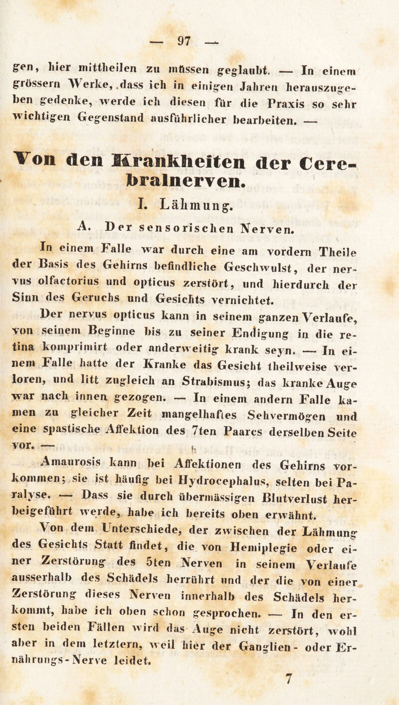 gen, hier inittlieilen zu müssen geglaubt. In einem grossem W erke, .dass ich in einigen Jahren herauszuge- ben gedenke, werde ich diesen für die Praxis so sehr wichtigen Gegenstand ausführlicher bearbeiten. Von den Krankheiten der Cere- bralnerven. I. Lähmung. A. Der sensorischen Nerven. In einem Falle war durch eine am vordem Theile der Basis des Gehirns befindliche Geschwulst, der ner- vus olfactorius und opticus zerstört, und hierdurch der Sinn des Geruchs und Gesichts vernichtet. Der nervus opticus kann in seinem ganzen Verlaufe, ■von seinem Beginne bis zu seiner Endigung in die re- tina komprimirt oder anderweitig krank seyn. In ei- nem Falle hatte der Kranke das Gesicht theilweise ver- loren, und litt zugleich an Strabismus; das kranke Auge war nach innen gezogen. — In einem andern Falle ka- men zu gleicher Zeit mangelhaftes Sehvermögen und eine spastische Afl’ektion des 7ten Paares derselben Seite vor. — h Amaurosis kann bei AfTektionen des Gehirns Vor- kommen; sie ist häufig bei IJydrocephalus, selten bei Pa- ralyse. — Dass sie durch übermässigen Blutverlust her- beigeführt werde, habe ich bereits oben erwähnt. Von dem Unterschiede, der zwischen der Lähmung des Gesichts Statt findet, die von Hemiplegie oder ei- ner Zerstörung des 5ten Nerven in seinem Verlaufe ausserhalb des Schädels herrührt und der die von einer Zerstörung dieses Nerven innerhalb des Schädels her- kommt, habe ich oben schon gesprochen. — In den er- sten beiden fällen wird das Auge nicht zerstört, wohl aber in dem letztem, weil hier der Ganglien- oder Er- nährungs-Nerve leidet.