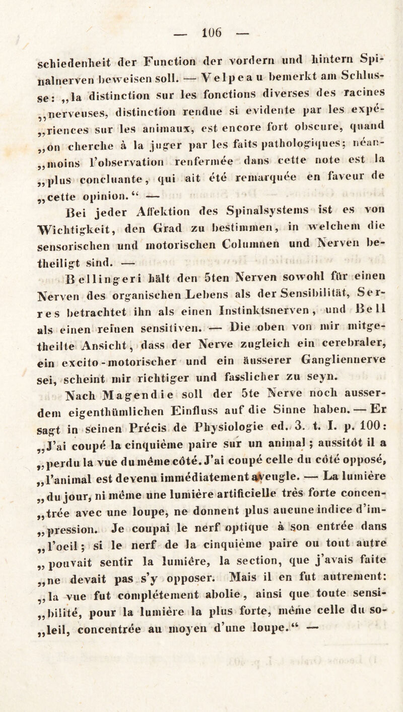 schiedenheit der Function der vordem und hintern Spi- nalnerven beweisen soll. — Velpea u bemerkt am Schlüs- se: „la distinction sur les fonctions diverses des racines „nerveuses, distinction rendne si evidente par les expe- „riences sur les animaux, est encore fort obscure, quand „on cherclie a la juger par les faits pathologiques; nean- „moins f observation renfermee dans cette note est la „plus concluante, qui ait ete remarquee en faveur de „cette opinion. “ — Bei jeder Aifektion des Spinalsystems ist es von Wichtigkeit, den Grad zu bestimmen, in welchem die sensorischen und motorischen Columnen und Nerven be- tlieiligt sind. — Bellingeri hält den 5tcn Nerven sowohl für einen Nerven des organischen Lebens als der Sensibilität, Ser- res betrachtet ihn als einen Instinktsnerven, und Bell als einen reinen sensitiven. — Die oben von mir niitge- tlieilte Ansicht, dass der Nerve zugleich ein cerebraler, ein excito -motorischer und ein äusserer Gangliennerve sei, scheint mir richtiger und fasslicher zu seyn. Nach Magendie soll der 5te Nerve noch ausser- dem eigentümlichen Einfluss auf die Sinne haben. — Er sagt in seinen Precis de Physiologie ed. 3. t. I. p. 100: „J’ai coupe la cinquieme paire sur un animal ; aussitot il a „perdu la vue du meine cdte.J’ai coupe celle du cöte oppose, „l’animal est devenu immediatement aveugle. — La lumiere „du jour, ni meine une lumiere artificieile tres forte concen- „tree avec une loupe, ne donnent plus aucune indice d’im- „ pression. Je coupai le nerf optique ä son entree dans „ l’oeil; si le nerf de la cinquieme paire ou tont autre „ pouvait sentir la lumiere, la section, que j’avais faite „ne devait pas s’y opposer. Mais il en fut autrement: „la vue fut completement abolie, ainsi que toute sensi- „bilite, pour la lumiere la plus forte, meine celle du so- „leil, concentree au moyen d’une loupe.‘4 —