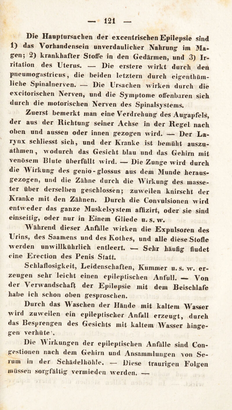 Die Hanptursaclien der excentrischen Epilepsie sind 1) das Vorhandensein unverdaulicher Nahrung* im Ma- g*en; 2) krankhafter Stoße in den Gedärmen, und 3) Ir- ritation des Uterus. — Die erstere wirkt durch den pneumog-astricus, die beiden letztem durch eigenthüm- liche Spinalnerven. — Die Ursachen wirken durch die excitorisclien Nerven, und die Symptome offenbaren sich durch die motorischen Nerven des Spinalsystems. Zuerst bemerkt man eine Verdrehung des Augapfels, der aus der Richtung seiner Achse in der Regel nach oben und aussen oder innen gezogen wird. — Der La- rynx schliesst sich, und der Kranke ist bemüht auszu- athmen , wodurch das Gesicht blau und das Gehirn mit venösem Blute überfüllt wird. — Die Zunge wird durch die Wirkung des genio - glossus aus dem Munde heraus- gezogen, und die Zähne durch die Wirkung des masse- ter über derselben geschlossen; zuweilen knirscht der Kranke mit den Zähnen. Durch die Convulsionen wird entweder das ganze Muskelsystem afüzirt, oder sie sind einseitig, oder nur in Einem Giiede u. s. w. V\ ährend dieser Anftille wirken die Expulsoren des Urins, des Saamens und des Kothes, und alle diese Stofle werden unwillkührlich entleert. — Sehr häufig fiudet eine Erection des Penis Statt. Schlaflosigkeit, Leidenschaften, Kummer u. s. w. er- zeugen sehr leicht einen epileptischen Anfull. Von der Verwandschaft der Epilepsie mit dem Beischlafe habe ich schon oben gesproschen. Durch das Waschen der Hände mit kaltem Wasser wird zuweilen ein epileptischer Anfall erzeugt, durch das Besprengen des Gesichts mit kaltem Wasser hinge- gen verhüte’. Die Wirkungen der epileptischen Anfälle sind Con- gcstionen nach dem Gehirn und Ansammlungen von Se- iiim in dei Schädelhöhle« — Diese traurigeu Folgen müssen sorgfältig vermieden werden, —