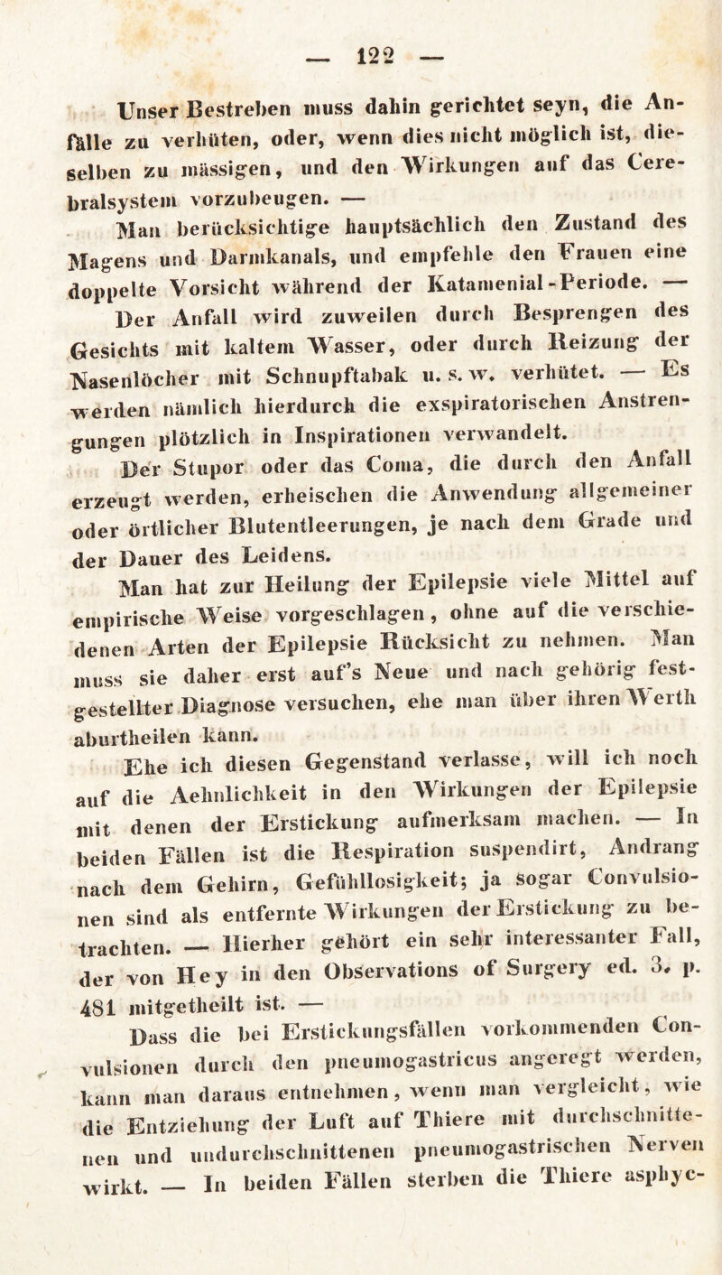 Unser Bestreben muss daliin gerichtet seyn, die An- fälle zu verhüten, oder, wenn dies nicht möglich ist, die- selben zu massigen, und den Wirkungen auf das Cere- bralsystem vorzubeugen. — Man berücksichtige hauptsächlich den Zustand des Magens und Darmkanals, und empfehle den Frauen eine doppelte Vorsicht während der Katamenial-Periode. Der Anfall wird zuweilen durch Besprengen des Gesichts mit kaltem Wasser, oder durch Heizung der Nasenlöcher mit Schnupftabak 11. s. w. verhütet. Fs weiden nämlich hierdurch die exspiratorischen Anstren- gungen plötzlich in Inspirationen verwandelt. Der Stupor oder das Coma, die durch den Anfall erzeugt werden, erheischen die Anwendung allgemeiner oder örtlicher Blutentleerungen, je nach dem Grade und der Dauer des Leidens. Man hat zur Heilung der Epilepsie viele Mittel auf empirische Weise vorgeschlagen, ohne auf die verschie- denen Arten der Epilepsie Rücksicht zu nehmen. Man muss sie daher erst auf’s Neue und nach gehörig fest- gestellter Diagnose versuchen, ehe man über ihren Werth aburtheilen kann. Ehe ich diesen Gegenstand verlasse, will ich noch auf die Aehnlichkeit in den Wirkungen der Epilepsie mit denen der Erstickung aufmerksam machen. — In beiden Fällen ist die Respiration suspendirt, Andrang nach dem Gehirn, Gefühllosigkeit; ja sogar Convulsio- nen sind als entfernte Wirkungen der Erstickung zu be- trachten. — Hierher gehört ein sehr interessanter Fall, der von Hey in den Observations of Surgery ed. 3, p. 481 mitgetlieilt ist. — Dass die bei Erstickungsfällen vorkommenden Con- vulsionen durch den pncumogastricus angeregt werden, kann man daraus entnehmen, wenn man vergleicht , wie die Entziehung der Luft auf Thiere mit durchschnitte- nen und undurchschnittenen pneumogastrischen Nerven wiiKt. In beiden Fällen sterben die Thiere asphyc-