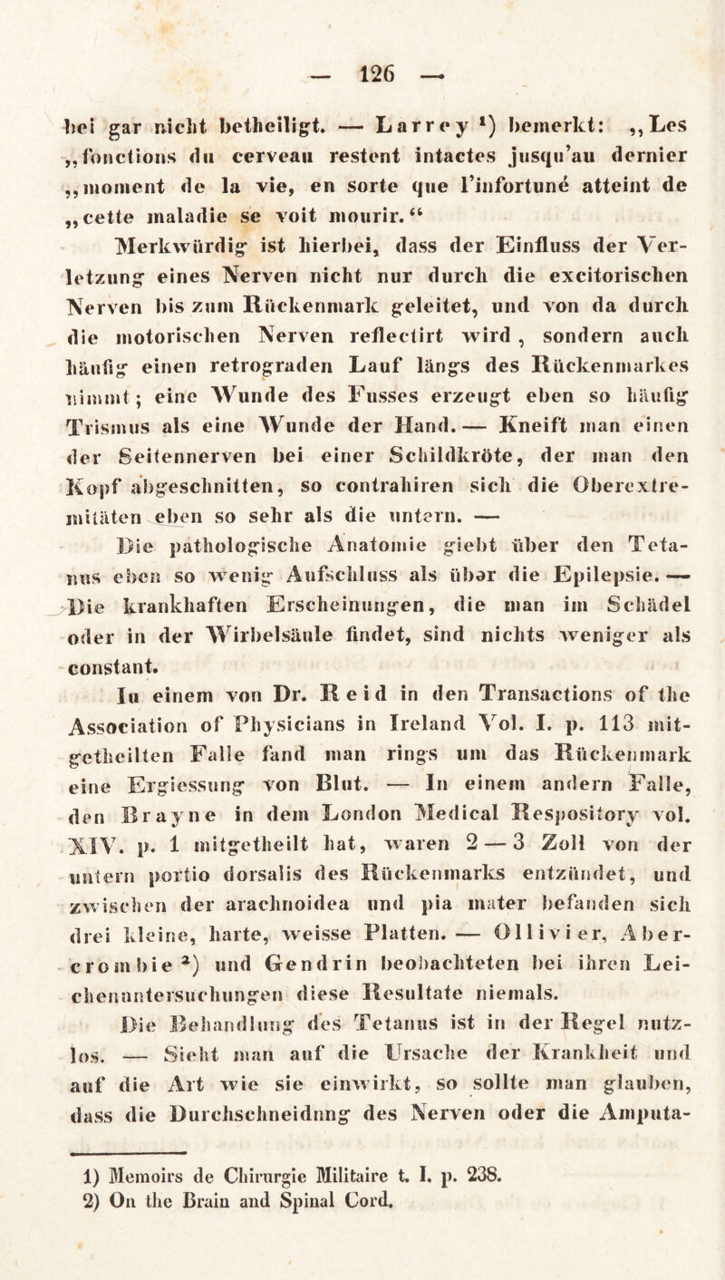 bei gar nicht betheiligt. — Larrey *) bemerkt: ,,Les „fonctions du cerveau restent intactes jusqu’au dernier ,,moment de la vie, en Sorte que l’infortune atteint de „cette maladie se voit mourir. “ Merkwürdig* ist hierbei, dass der Einfluss der Ver- letzung* eines Nerven nicht nur durch die excitorischen Nerven bis zum Rückenmark geleitet, und von da durch die motorischen Nerven refleclirt wird , sondern auch häufig einen retrograden Lauf längs des Rückenmarkes nimmt; eine Wunde des Fusses erzeugt eben so häufig Trismus als eine Wunde der Hand.— Kneift man einen der Seitennerven bei einer Schildkröte, der man den Kopf abgeschnitten, so contrahiren sich die Oberextre- mitäten^eben so sehr als die untern. — Rie pathologische Anatomie giebt über den Teta- nus eben so wenig Aufschluss als über die Epilepsie. — Die krankhaften Erscheinungen, die man im Schädel oder in der Wirbelsäule findet, sind nichts weniger als constant. In einem von Dr. Reid in den Transactions of the Association of Physicians in Ireland Vol. I. p. 113 mit- gethcilten Falle fand man rings um das Rückenmark eine Ergiessung von Blut. — In einem andern Falle, den Rrayne in dem London Medical Respository vol. XIV. p. 1 mitgetheilt hat, waren 2 — 3 Zoll von der untern portio dorsalis des Rückenmarks entzündet, und zwischen der arachnoidea und pia inater befanden sich drei kleine, harte, weisse Platten.— Ollivier, Aber- crombie a) und Gendrin beobachteten bei ihren Lei- chenuntersuchungen diese Resultate niemals. Die Behandlung des Tetanus ist in der Regel nutz- los. — Sieht man auf die Ursache der Krankheit und auf die Art wie sie einwirkt, so sollte man glauben, dass die Burchschneidnng des Nerven oder die Amputa- 1) Memoirs de Chirurgie Militaire t. I. p. 238. 2) On the Brain and Spinal Cord.