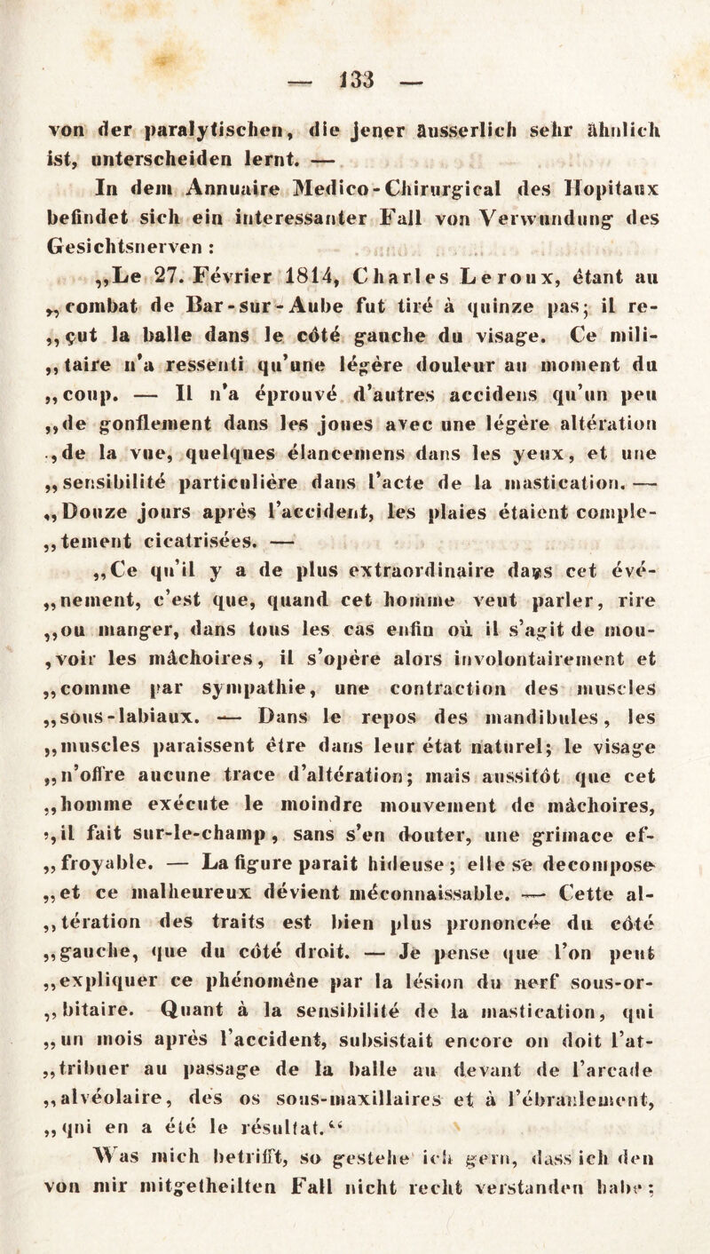 von der paralytischen, die jener äusserlich sehr ähnlich ist, unterscheiden lernt. — In dem Annuaire Medico-Chirurgical des Hopitanx befindet sich ein interessanter Fall von Verwundung’ des Gesichtsnerven : ,,Le 27. Fevrier 1814, Charles Leroux, etant au „combat de Bar-sur-Aube fut tire ä quinze pas; il re- ,, $ut la balle dans le cötd gauche du visage. Ce mili- ,, taire n*a ressenti qu’une legere douleur au nioment du ,,coup. — II n*a eprouvd d’autres accidens qu’un peu ,,de gonflement dans les joues avec une legere alteration , de la vne, quelques elancemens dans les yeux, et une „sensibilite particnliere dans l’acte de la mastication.— ,,Douze jours apres l’accident, les plaies etaicnt comple- „tement cicatrisees. — ,,Ce qnil y a de plus extraordinaire da»s cet eve- „nement, c’est que, quand cet hoinine veut parier, rire ,,ou manger, dans tous les cas enfin ou il s’agit de mou- , voir les mächoires, il s’opere alors involontairement et ,,coinme par Sympathie, une contraction des museles ,,sous-labiaux. — Dans le repos des mandibules, les ,,muscles paraissent etre dans leur etat naturel; le visage „n’offre aucune trace d’alteration; inais aussitöt que cet ,,homme execute le moindre mouvement de m&choires, ?,il fait sur-le-champ , sans s’en douter, une griinace ef- „froyable. — La ligui e parait hideuse; elies'e decompose „et ce malheureux devient meconnaissable. — Cette al- „teration des traits est bien plus prononcee du edle „gauche, que du cdte droit. — Je pense que Ton peut „expliquer ce phenornene par la lesion du nerf sous-or- ,, bitaire. Quant a la sensibilite de la mastication, qni „un inois apres l’accident, subsistait encore on doit i’at- „tribuer au passage de la balle au devant de l’arcade „alveolaire, des os sous-maxillaires et a l’ebraulement, „qni en a eie le resulfat.t4 V as mich betrifft, so gestehe ich gern, dass ich den von mir mitgetheilten Fall nicht recht verstanden habe: