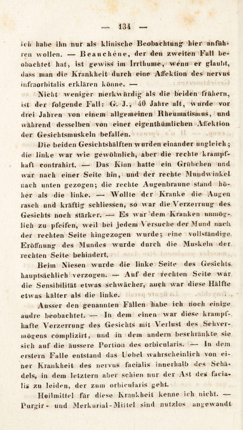 / — 134 — ich habe ihn nur als klinische Beobachtung1 liier anfiih- ren wollen. — Beau che ne, der den zweiten Fall be- obachtet hat, ist gewiss im Irrthume, wenn er glaubt, dass man die Krankheit durch eine Alfektion des nervus infraorbitalis erklären könne. — Nicht wreniger merkwürdig als die beiden frühem, ist der folgende Fall: G. J., 40 Jahre alt, wurde vor drei Jahren von einem allgemeinen Rheumatismus, und während desselben von einer eigentümlichen Aflektion der Gesichtsmuskeln befallen. Die beiden Gesichtshälften wurden einander ungleich ; die linke war wie gewöhnlich, aber die rechte krampf- haft contrahirt. —- Das Kinn hatte ein Grübchen und war nach einer Seite hin, und der rechte Mundwinkel nach unten gezogen; die rechte Augenbraune stand hö- her als die linke. — Wollte der Kranke die Augen rasch und kräftig schliessen, so w ar die Verzerruug des Gesichts noch stärker. ■—- Es war dem Kranken unmög- lich zu pfeifen, w eil bei jedem Versuche der Mund nach der rechten Seite hingezogen wurde; eine vollständige Eröffnung des Mundes wurde durch die Muskeln der rechten Seite behindert. Beim Niesen wurde die linke Seite des Gesichts hauptsächlich verzogen. — Auf der rechten Seite war die Sensibilität etwas schwächer, auch war diese Hälfte etwas kälter als die linke. Ausser den genannten Fällen habe ich noch einige andre beobachtet. — In dem einen war diese krampf- hafte Verzerrung des Gesichts mit Verlust des Sehver- mögens complizirt, und in dem andern beschränkte sie sich auf die äussere Portion des orbieularis. — In dem erstem Falle entstand das Uebel wahrscheinlich von ei- ner Krankheit des nervus facialis innerhalb des Schä- dels, in dem letztem aber schien nur der Ast des facia- lis zu leiden, der zum orbieularis geht. Heilmittel für diese Krankheit kenne ich nicht. Purgir - und Merkurial - Mittel sind nutzlos angew andt