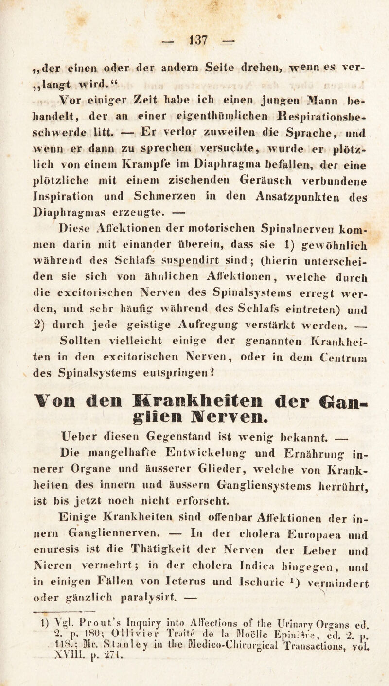 „der einen oder der andern Seite drehen, wenn es ver- klangt wird.“ Vor einiger Zeit habe ich einen jungen Mann be- handelt, der an einer eigentümlichen Respirationsbe- schwerde litt. — Er verlor zuweilen die Sprache, und wenn er dann zu sprechen versuchte, wurde er plötz- lich von einem Krampfe im Diaphragma befallen, der eine plötzliche mit einem zischenden Geräusch verbundene Inspiration und Schmerzen in den Ansatzpunkten des Diaphragmas erzeugte. — Diese Affektionen der motorischen Spinalnerven kom- men darin mit einander überein, dass sie 1) gewöhnlich während des Schlafs snspendirt sind ; (hierin unterschei- den sie sich von ähnlichen Affektionen, w elche durch die excitoiischen Nerven des Spinalsystems erregt wer- den, und sehr häufig während des Schlafs eintreten) und 2) durch jede geistige Aufregung verstärkt werden. — Sollten vielleicht einige der genannten Krankhei- ten in den excitorischen Nerven, oder in dem Centrum des Spinalsystems entspringen ? Von den Krankheiten der Gan- glien Verven. lieber diesen Gegenstand ist w enig bekannt. — Die mangelhafte Entwickelung und Ernährung in- nerer Organe und äusserer Glieder, welche von Krank- heiten des innern und äussern Gangliensystems herrührt, ist bis jetzt noch nicht erforscht. Einige Krankheiten sind offenbar Affektionen der in- nern Gangliennerven. — In der cholera Europaea und enuresis ist die Thätigkeit der Nerven der Leber und Nieren vermehrt; in der cholera Indica hingegen, und in einigen Fällen von Icterus und Ischurie *) vermindert oder gänzlich paralysirt. — 1) Vgl. Prout’s Incjuiry into Affections of the Urinnry Organs etl. 2. p. 180; Olli vier Trade de la Moelie Epini&re, ed. 2. p. 118.; Mr. Stanley in tlie Mcdico-Ckirurgical Trausactions. voi. XVIII. p. 271.