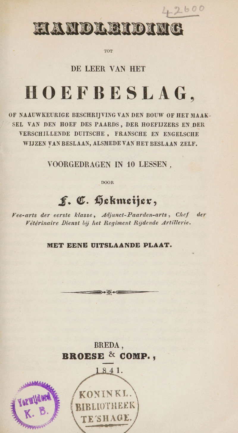 TOF DE LEER VAN HET HOEFBESLAG, OF NAAUWKEURIGE BESCHRIJVING VAN DEN BOUW OF HET MAAK- SEL VAN DEN HOEF DES PAARDS, DER HOEFIJZERS EN DER VERSCHILLENDE DUITSCHE , FRANSCHE EN ENGELSCHE WIJZEN VAN BESLAAN, ALSMEDE VAN HET BESLAAN ZELF. VOORGEDRAGEN IN 10 LESSEN , DOOR F.C. Gekmeijer, Vee-arts der eerste klasse, Adjunct-Paarden-arts, Chef der Vétérinaire Dienst bij het Regiment Rijdende Artillerie. MET EENE UITSLAANDE PLAAT. Ne BREDA, BROESE &amp; COMP. ; 4 1. /KONINKL. {BIBLIOTHEEK TE/SHAGE. EET