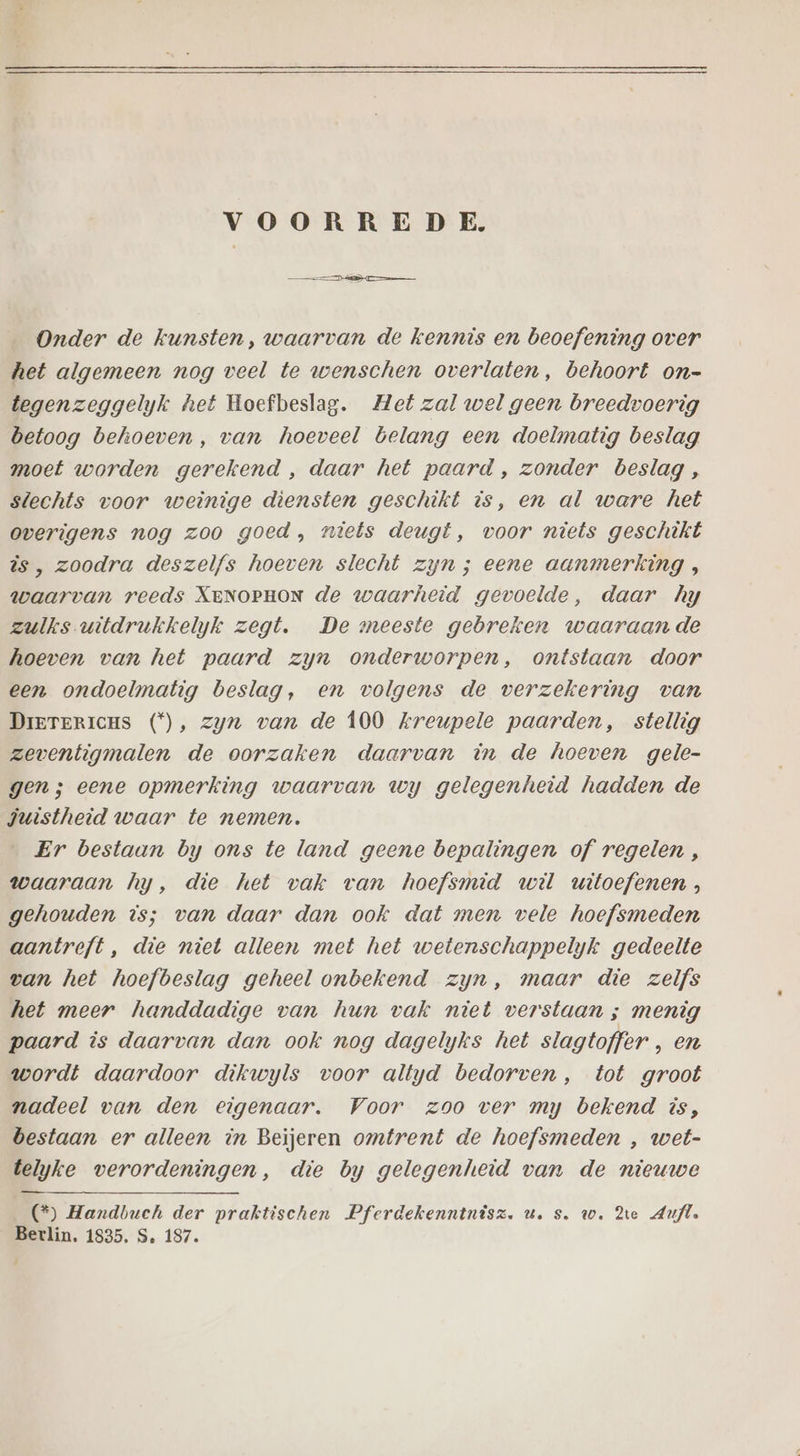 VOORREDE. Onder de kunsten, waarvan de kennis en beoefening over het algemeen nog veel te wenschen overlaten, behoort on- tegenzeggelyk het Hoefbeslag. Met zal wel geen breedvoerig betoog behoeven, van hoeveel belang een doelmatig beslag moet worden gerekend , daar het paard , zonder beslag , slechts voor weinige diensten geschikt is, en al ware het overigens nog zoo goed, niets deugt, voor niets geschikt is, zoodra deszelfs hoeven slecht zyn ; eene aanmerking, waarvan reeds XENOPHON de waarheid gevoelde, daar hy zulks witdrukkelyk zegt. De meeste gebreken waaraan de hoeven van het paard zyn onderworpen, ontstaan door een ondoelmatig beslag, en volgens de verzekering van DrererrcHs (*), zyn van de 100 Zreupele paarden, stellig zeventigmalen de oorzaken daarvan in de hoeven gele- gen; eene opmerking waarvan wy gelegenheid hadden de juistheid waar te nemen. „Er bestaan by ons te land geene bepalingen of regelen , waaraan hy, die het vak van hoefsmid wil witoefenen, gehouden is; van daar dan ook dat men vele hoefsmeden aantreft, die niet alleen met het wetenschappelyk gedeelte van het hoefbeslag geheel onbekend zyn, maar die zelfs het meer handdadige van hun vak niet verstaan ; menig paard is daarvan dan ook nog dagelyks het slagtoffer , en wordt daardoor dikwyls voor altyd bedorven , tot groot nadeel van den eigenaar. Voor zoo ver my bekend is, bestaan er alleen in Beijeren omtrent de hoefsmeden , wet- telyke verordeningen, die by gelegenheid van de nieuwe (*) Handbuch der praktischen Pferdekenntnisz. u. s. w. dte Aufl. Berlin. 1835. S. 187.