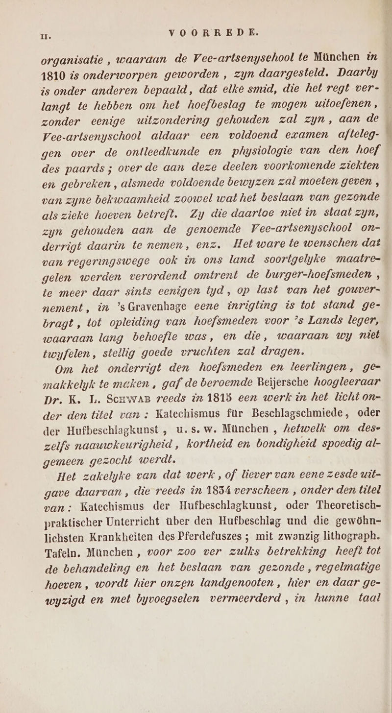 1810 is onderworpen geworden , zyn daargesteld. Daarby is onder anderen bepaald, dat elke smid, die het regt ver- langt te hebben om het hoefbeslag te mogen uitoefenen, Vee-artsenyschool aldaar een voldoend examen afteleg- des paards ; over de aan deze deelen voorkomende ziekten en gebreken , alsmede voldoende bewyzen zal moeten geven , van zyne bekwaamheid zoowel wat het beslaan van gezonde als zieke hoeven betreft. Zy die daartoe niet in staat zyn, zyn gehouden aan de genoemde Vee-artsenyschool on- derrigt daarin te nemen, enz. Het ware te wenschen dat van regeringswege ook in ons land soortgelyke maatre= gelen werden verordend omtrent de burger-hoefsmeden , te meer daar sints eenigen tyd, op last van het gouver- nement, in ’sGravenhage eene inrigting is tot stand ge- bragt, tot opleiding van hoefsmeden voor ’s Lands leger, waaraan lang behoefle was, en die, waaraan wy niet twyfelen, stellig goede vruchten zal dragen. Om het onderrigt den hoefsmeden en leerlingen, ge= makkelyk te maken , gaf de beroemde Beijersche hoogleeraar Dr. K. L. ScuwaB reeds in 1815 een werk in het licht on- der den titel van : Katechismus für Beschlagschmiede, oder der Hufbeschlagkunst , u.s. w. München , hetwelk om dese zelfs naauwkeurigheid , kortheid en bondigheid spoedig al- gemeen gezocht werdt, Het zakelyke van dat werk, of liever van eene zesde uit= gave daarvan , die reeds in 1854 verscheen , onder den titel van : Katechismus der Hufbeschlagkunst, oder Theoretisch= praktischer Unterricht über den Hufbeschlag und die gewöhn- lichsten Krankheiten des Pferdefuszes ; mit zwanzig lithograph. Tafeln. München , voor zoo ver zulks betrekking heeft tot de behandeling en het beslaan van gezonde, regelmatige hoeven , wordt hier onzen landgenooten , hier en daar ge- wyzigd en met byvoegselen vermeerderd , in hunne taal „e jn