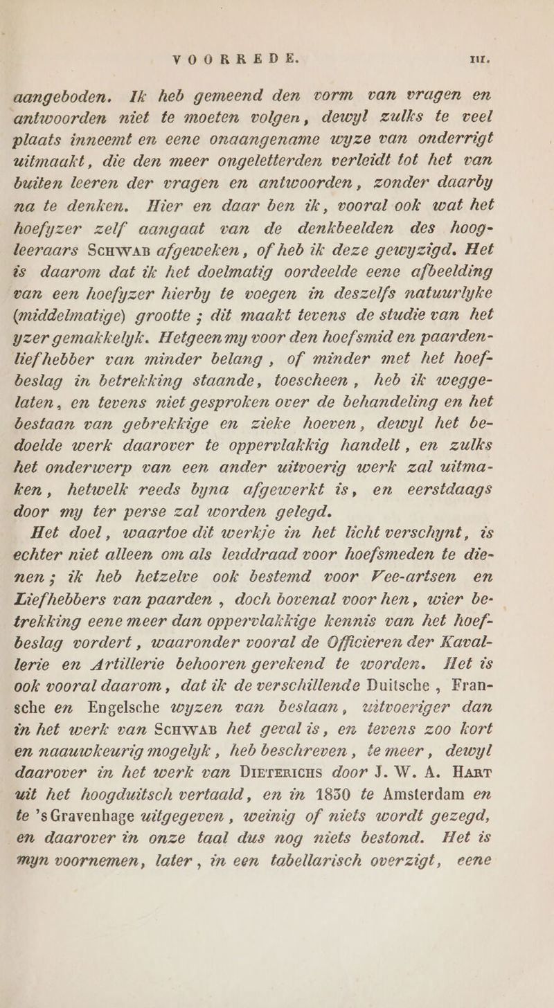 aangeboden. Ik heb gemeend den vorm van vragen en antwoorden niet te moeten volgen, dewyl zulks te veel plaats inneemt en eene onaangename wyze van onderrigt witmaakt, die den meer ongeletterden verleidt tot het van buiten leeren der vragen en antwoorden, zonder daarby na te denken. Hier en daar ben ik, vooral ook wat het hoefyzer zelf aangaat van de denkbeelden des hoog- leeraars ScmwaB afgeweken, of heb ik deze gewyzigd., Het is daarom dat ik het doelmatig oordeelde eene afbeelding van een hoefyzer hierby te voegen in deszelfs natuurlyke (middelmatige) grootte ; dit maakt tevens de studie van het yzer gemakkelyk. Hetgeen my voor den hoefsmid en paarden- liefhebber van minder belang , of minder met het hoef- beslag in betrekking staande, toescheen , heb ik wegge- laten, en tevens niet gesproken over de behandeling en het bestaan van gebrekkige en zieke hoeven, dewyl het be- doelde werk daarover te oppervlakkig handelt, en zulks het onderwerp van een ander witvoerig werk zal witma- ken, hetwelk reeds byna afgewerkt is, en eerstdaags door my ter perse zal worden gelegd. Het doel, waartoe dit werkje in het licht verschynt, is echter niet alleen om als leeddraad voor hoefsmeden te die- nen; ik heb hetzelve ook bestemd voor Vee-artsen en Liefhebbers van paarden , doch bovenal voor hen, wier be- trekking eene meer dan oppervlakkige kennis van het hoef- beslag vordert , waaronder vooral de Officieren der Kaval- lerie en Artillerie behooren gerekend te worden. Het is ook vooral daarom, dat ik de verschillende Duitsche , Fran- sche ez Engelsche wyzen van beslaan, wetvoeriger dan ën het werk van ScmwaB het geval is, en tevens zoo kort en naauwkeurig mogelyk , heb beschreven, temeer, dewyl daarover in het werk van Dierericus door J.W. A. HART wit het hoogduitsch vertaald, en in 1850 te Amsterdam ex te ’sGravenhage witgegeven , weinig of niets wordt gezegd, en daarover in onze taal dus nog niets bestond. Het is myn voornemen, later , in een tabellarisch overzigt, eene