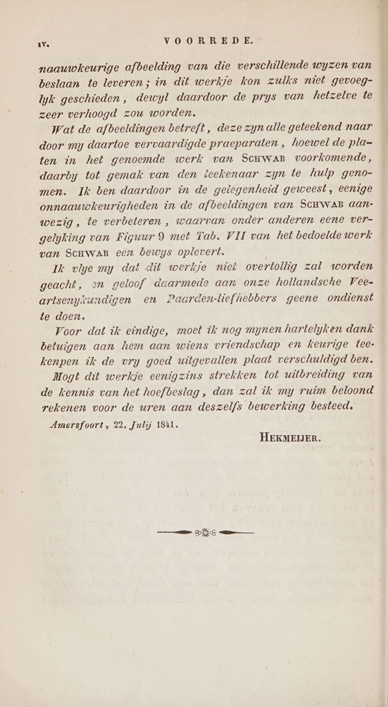 naauwkeurige afbeelding van die verschillende wyzen van beslaan te leveren; in dit werkje kon zulks niet gevoeg- lyk geschieden, dewyl daardoor de prys van hetzelve te zeer verhoogd zou worden. wat de afbeeldingen betreft, deze zynalle geteekend naar door my daartoe vervaardigde praeparaten , hoewel de pla= ten in het genoemde werk van Scuwar voorkomende, daarby tot gemak van den teekenaar zyn te hulp geno- men. Ik ben daardoor in de gelegenheid geweest, eenige onnaauwkeurigheden in de afbeeldingen van SCHWAB aan- wezig, te verbeteren , waarvan onder anderen eene ver- gelyking van Figuur 9 met Tab. VII van het bedoelde werk van ScHwaB een bewys oplevert. Ik vlye my dat dit werkje niet overtollig zal worden geacht, >n geloof daarmede aan onze hollandsche Vee- artsenykundigen en Paarden-liefhebbers geene ondienst te doen. Voor dat ik eindige, moet ik nog mynen hartelyken dank betuigen aan hem aan wiens vriendschap en keurige tee- kenpen ik de vry goed witgevallen plaat verschuldigd ben. Mogt dit werkje eenigzins strekken tot witbreiding van de kennis van het hoefbeslag , dan zal ik my ruim beloond rekenen voor de uren aan deszelfs bewerking besteed. Amersfoort, 22. Julij 1841. HEKMEIJER. DG me